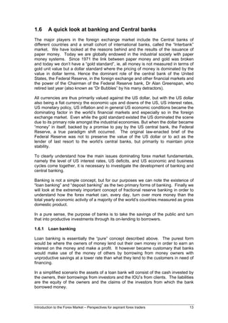 1.6      A quick look at banking and Central banks
The major players in the foreign exchange market include the Central banks of
different countries and a small cohort of international banks, called the “Interbank”
market. We have looked at the reasons behind and the results of the issuance of
paper money. Today we are globally endowed in the industrial society with paper
money systems. Since 1971 the link between paper money and gold was broken
and today we don’t have a “gold standard”, ie, all money is not measured in terms of
gold unit value but a dollar standard where the pricing of money is dominated by the
value in dollar terms. Hence the dominant role of the central bank of the United
States, the Federal Reserve, in the foreign exchange and other financial markets and
the power of the Chairman of the Federal Reserve bank, Dr Alan Greenspan, who
retired last year (also known as “Dr Bubbles” by his many detractors).

All currencies are thus primarily valued against the US dollar, but with the US dollar
also being a fiat currency the economic ups and downs of the US, US interest rates,
US monetary policy, US inflation and in general US economic conditions became the
dominating factor in the world’s financial markets and especially so in the foreign
exchange market. Even while the gold standard existed the US dominated the scene
due to its primary role amongst the industrial economies. But when the dollar became
“money” in itself, backed by a promise to pay by the US central bank, the Federal
Reserve, a true paradigm shift occurred. The original law-enacted brief of the
Federal Reserve was not to preserve the value of the US dollar or to act as the
lender of last resort to the world’s central banks, but primarily to maintain price
stability.

To clearly understand how the main issues dominating forex market fundamentals,
namely the level of US interest rates, US deficits, and US economic and business
cycles come together, it is necessary to investigate the development of banking and
central banking.

Banking is not a simple concept, but for our purposes we can note the existence of
“loan banking” and “deposit banking” as the two primary forms of banking. Finally we
will look at the extremely important concept of fractional reserve banking in order to
understand how the forex market can, every day, turn over more money than the
total yearly economic activity of a majority of the world’s countries measured as gross
domestic product.

In a pure sense, the purpose of banks is to take the savings of the public and turn
that into productive investments through its on-lending to borrowers.

1.6.1    Loan banking

Loan banking is essentially the “pure” concept described above. The purest form
would be where the owners of money lend out their own money in order to earn an
interest on the money and make a profit. It however became customary that banks
would make use of the money of others by borrowing from money owners with
unproductive savings at a lower rate than what they lend to the customers in need of
financing.

In a simplified scenario the assets of a loan bank will consist of the cash invested by
the owners, their borrowings from investors and the IOU’s from clients. The liabilities
are the equity of the owners and the claims of the investors from which the bank
borrowed money.



Introduction to the Forex Market – Perspectives for aspirant forex traders          13
 