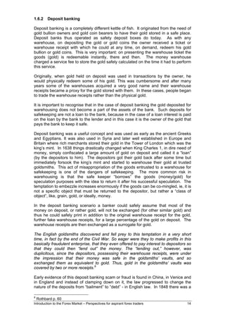 1.6.2     Deposit banking

Deposit banking is a completely different kettle of fish. It originated from the need of
gold bullion owners and gold coin bearers to have their gold stored in a safe place.
Deposit banks thus operated as safety deposit boxes do today. As with any
warehouse, on depositing the gold or gold coins the owner received a ticket or
warehouse receipt with which he could at any time, on demand, redeem his gold
bullion or gold coins. This is very important: on presenting the warehouse ticket the
goods (gold) is redeemable instantly, there and then. The money warehouse
charged a service fee to store the gold safely calculated on the time it had to perform
this service.

Originally, when gold held on deposit was used in transactions by the owner, he
would physically redeem some of his gold. This was cumbersome and after many
years some of the warehouses acquired a very good name and their warehouse
receipts became a proxy for the gold stored with them. In these cases, people began
to trade the warehouse receipts rather than the physical gold.

It is important to recognise that in the case of deposit banking the gold deposited for
warehousing does not become a part of the assets of the bank. Such deposits for
safekeeping are not a loan to the bank, because in the case of a loan interest is paid
on the loan by the bank to the lender and in this case it is the owner of the gold that
pays the bank to keep it safe.

Deposit banking was a useful concept and was used as early as the ancient Greeks
and Egyptians. It was also used in Syria and later well established in Europe and
Britain where rich merchants stored their gold in the Tower of London which was the
king’s mint. In 1638 things drastically changed when King Charles 1, in dire need of
money, simply confiscated a large amount of gold on deposit and called it a “loan”
(by the depositors to him). The depositors got their gold back after some time but
immediately forsook the king’s mint and started to warehouse their gold at trusted
goldsmiths. This act of misappropriation of the goods entrusted to a warehouse for
safekeeping is one of the dangers of safekeeping. The more common risk in
warehousing is that the safe keeper “borrows” the goods (money/gold) for
speculation purposes with the idea to return it after his successful speculation. The
temptation to embezzle increases enormously if the goods can be co-mingled, ie, it is
not a specific object that must be returned to the depositor, but rather a “class of
object”, like, grain, gold, or ideally, money.

In the deposit banking scenario a banker could safely assume that most of the
money on deposit, or rather gold, will not be exchanged (for other similar gold) and
thus he could safely print in addition to the original warehouse receipt for the gold,
further fake warehouse receipts, for a large percentage of the gold on deposit. The
warehouse receipts are then exchanged as a surrogate for gold.

The English goldsmiths discovered and fell prey to this temptation in a very short
time, in fact by the end of the Civil War. So eager were they to make profits in this
basically fraudulent enterprise, that they even offered to pay interest to depositors so
that they could then “lend out” the money. The “lending out,” however, was
duplicitous, since the depositors, possessing their warehouse receipts, were under
the impression that their money was safe in the goldsmiths’ vaults, and so
exchanged them as equivalent to gold. Thus, gold in the goldsmiths’ vaults was
covered by two or more receipts. 8

Early evidence of this deposit banking scam or fraud is found in China, in Venice and
in England and instead of clamping down on it, the law progressed to change the
nature of the deposits from “bailment” to “debt” - in English law. In 1848 there was a

8
    Rothbard p. 60
Introduction to the Forex Market – Perspectives for aspirant forex traders           14
 