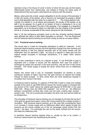 landmark ruling in the House of Lords in terms of which the law was set that clearly
differentiated banks from warehouses, and instead of finding the banks guilty of
embezzlement they were given carte blanche to continue with this practice.

Money, when paid into a bank, ceases altogether to be the money of the principal; it
is then the money of the banker, who is bound to an equivalent by paying a similar
sum to that deposited with him when he is asked for it . . . . The money placed in the
custody of a banker is, to all intents and purposes, the money of the banker, to do
with it as he pleases; he is guilty of no breach of trust in employing it; he is not
answerable to the principal if he puts it into jeopardy, if he engages in a hazardous
speculation; he is not bound to keep it or deal with it as the property of his principal;
but he is, of course, answerable for the mount, because he has contracted ... 9

Also in US law ambiguous principles came to the fore whereby banking deposits
were afforded the status of debt albeit repayable on demand. This has blossomed
into full fractional reserve banking as we know it today as well as run-away inflation.

1.6.3     Fractional reserve banking

The money kept in a bank for immediate redemption is called its “reserves”. In the
fractional reserve banking scenario the first significant change from loan banking and
deposit banking is that any deposit becomes part of the banks assets and the
redemption due (on demand) a debt. As long as a deposit is made and only the
original receipt circulates in exchange transactions, it is called 100% reserve
banking.

This is best understood in terms of a deposit of gold. If, say $100,000 of gold is
deposited and a receipt is issued and the depositor then uses the receipt in
exchange for goods and services in the local economy, only the form of the money
changed. The money supply is exactly the same, hence there are no inflationary
pressures.

History has shown that it was an irresistible temptation for bankers to issue
warehouse receipts of higher value than the gold (money) on deposit and charge
interest on these receipts. In other words there are more warehouse receipts in
circulation than money in the bank.

In fractional reserve banking, if a deposit of R100 000 of gold is made and multiple
receipts to the value of, say R300 000 are issued, the money supply is increased with
the amount of the “credit” above the original gold deposit of R100 000, in this case
R200 000. Where does this R200 000 originate? Out of thin air. No difference
between counterfeiters printing fake notes and the bank creating fake receipts –
except in law. The one is prosecuted and jailed, the other may very well be hailed as
an entrepreneur.

The principles of fractional reserve banking are not changed by the fact that we don’t
have gold but government paper money (fiat money) backing the multiple receipts in
circulation. With fractional reserve banking, as is the case with counterfeiting, there
is an increase in money supply with an inflationary effect which ripples through the
economy as the money created out of thin air exchanges hands further from the
source – the bank. It is eventually the man on the street, furthest from the source,
who feels the inflationary bite.

In fractional reserve banking regimes there is, usually by law or by custom, a
minimum reserve level to be maintained by the banks.



9
    Rothbard p. 61
Introduction to the Forex Market – Perspectives for aspirant forex traders            15
 