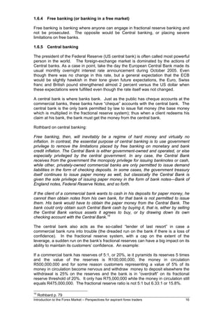 1.6.4     Free banking (or banking in a free market)

Free banking is banking where anyone can engage in fractional reserve banking and
not be prosecuted. The opposite would be Central banking, or placing severe
limitations on free banks.

1.6.5     Central banking

The president of the Federal Reserve (US central bank) is often called most powerful
person in the world. The foreign-exchange market is dominated by the actions of
Central banks. As a case in point, take the day the European Central Bank made its
usual monthly overnight interest rate announcement during October 2005. Even
though there was no change in this rate, but a general expectation that the ECB
would be slightly hawkish in their tone given future expectations, the Euro, Swiss
franc and British pound strengthened almost 2 percent versus the US dollar when
these expectations were fulfilled even though the rate itself was not changed.

A central bank is where banks bank. Just as the public has cheque accounts at the
commercial banks, these banks have “cheque” accounts with the central bank. The
central bank is the only bank permitted by law to issue fiat money (the base money
which is multiplied in the fractional reserve system); thus when a client redeems his
claim at his bank, the bank must get the money from the central bank.

Rothbard on central banking:

Free banking, then, will inevitably be a regime of hard money and virtually no
inflation. In contrast, the essential purpose of central banking is to use government
privilege to remove the limitations placed by free banking on monetary and bank
credit inflation. The Central Bank is either government-owned and operated, or else
especially privileged by the central government. In any case, the Central Bank
receives from the government the monopoly privilege for issuing banknotes or cash,
while other, privately-owned commercial banks are only permitted to issue demand
liabilities in the form of checking deposits. In some cases, the government treasury
itself continues to issue paper money as well, but classically the Central Bank is
given the sole privilege of issuing paper money in the form of bank notes—Bank of
England notes, Federal Reserve Notes, and so forth.

If the client of a commercial bank wants to cash in his deposits for paper money, he
cannot then obtain notes from his own bank, for that bank is not permitted to issue
them. His bank would have to obtain the paper money from the Central Bank. The
bank could only obtain such Central Bank cash by buying it, that is, either by selling
the Central Bank various assets it agrees to buy, or by drawing down its own
checking account with the Central Bank. 10

The central bank also acts as the so-called “lender of last resort” in case a
commercial bank runs into trouble (the dreaded run on the bank if there is a loss of
confidence). In the fractional reserve system, with a cap on the extent of the
leverage, a sudden run on the bank’s fractional reserves can have a big impact on its
ability to maintain its customers’ confidence. An example:

If a commercial bank has reserves of 5:1, or 20%, ie it pyramids its reserves 5 times
and the value of the reserves is R100,000,000, the money in circulation
R500,000,000 and for some reason customers representing a value of 5% of its
money in circulation become nervous and withdraw money to deposit elsewhere the
withdrawal is 25% on the reserves and the bank is in “overdraft” on its fractional
reserve threshold of 20%. It only has R75,000,000 while the money in circulation still
equals R475,000,000. The fractional reserve ratio is not 5:1 but 6.33:1 or 15.8%.

10
     Rothbard p. 79
Introduction to the Forex Market – Perspectives for aspirant forex traders         16
 