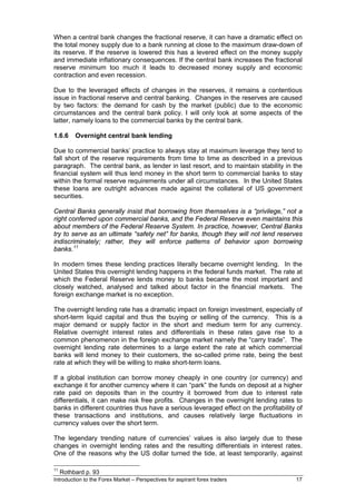 When a central bank changes the fractional reserve, it can have a dramatic effect on
the total money supply due to a bank running at close to the maximum draw-down of
its reserve. If the reserve is lowered this has a levered effect on the money supply
and immediate inflationary consequences. If the central bank increases the fractional
reserve minimum too much it leads to decreased money supply and economic
contraction and even recession.

Due to the leveraged effects of changes in the reserves, it remains a contentious
issue in fractional reserve and central banking. Changes in the reserves are caused
by two factors: the demand for cash by the market (public) due to the economic
circumstances and the central bank policy. I will only look at some aspects of the
latter, namely loans to the commercial banks by the central bank.

1.6.6     Overnight central bank lending

Due to commercial banks’ practice to always stay at maximum leverage they tend to
fall short of the reserve requirements from time to time as described in a previous
paragraph. The central bank, as lender in last resort, and to maintain stability in the
financial system will thus lend money in the short term to commercial banks to stay
within the formal reserve requirements under all circumstances. In the United States
these loans are outright advances made against the collateral of US government
securities.

Central Banks generally insist that borrowing from themselves is a “privilege,” not a
right conferred upon commercial banks, and the Federal Reserve even maintains this
about members of the Federal Reserve System. In practice, however, Central Banks
try to serve as an ultimate “safety net” for banks, though they will not lend reserves
indiscriminately; rather, they will enforce patterns of behavior upon borrowing
banks. 11

In modern times these lending practices literally became overnight lending. In the
United States this overnight lending happens in the federal funds market. The rate at
which the Federal Reserve lends money to banks became the most important and
closely watched, analysed and talked about factor in the financial markets. The
foreign exchange market is no exception.

The overnight lending rate has a dramatic impact on foreign investment, especially of
short-term liquid capital and thus the buying or selling of the currency. This is a
major demand or supply factor in the short and medium term for any currency.
Relative overnight interest rates and differentials in these rates gave rise to a
common phenomenon in the foreign exchange market namely the “carry trade”. The
overnight lending rate determines to a large extent the rate at which commercial
banks will lend money to their customers, the so-called prime rate, being the best
rate at which they will be willing to make short-term loans.

If a global institution can borrow money cheaply in one country (or currency) and
exchange it for another currency where it can “park” the funds on deposit at a higher
rate paid on deposits than in the country it borrowed from due to interest rate
differentials, it can make risk free profits. Changes in the overnight lending rates to
banks in different countries thus have a serious leveraged effect on the profitability of
these transactions and institutions, and causes relatively large fluctuations in
currency values over the short term.

The legendary trending nature of currencies’ values is also largely due to these
changes in overnight lending rates and the resulting differentials in interest rates.
One of the reasons why the US dollar turned the tide, at least temporarily, against

11
     Rothbard p. 93
Introduction to the Forex Market – Perspectives for aspirant forex traders            17
 