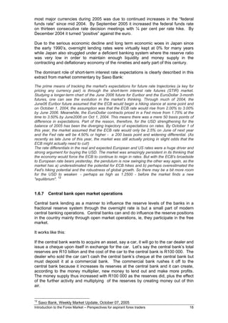 most major currencies during 2005 was due to continued increases in the “federal
funds rate” since mid 2004. By September 2005 it increased the federal funds rate
on thirteen consecutive rate decision meetings with ¼ per cent per rate hike. By
December 2004 it turned “positive” against the euro.

Due to the serious economic decline and long term economic woes in Japan since
the early 1990’s, overnight lending rates were virtually kept at 0% for many years
while Japan also struggled under a deficient banking system where the reserve ratio
was very low in order to maintain enough liquidity and money supply in the
contracting and deflationary economy of the nineties and early part of this century.

The dominant role of short-term interest rate expectations is clearly described in this
extract from market commentary by Saxo Bank:

The prime means of tracking the market's expectations for future rate trajectories (a key for
pricing any currency pair) is through the short-term interest rate futures (STIR) market.
Studying a longer-term chart of the June 2006 future for Euribor and the EuroDollar 3-month
futures, one can see the evolution in the market’s thinking. Through much of 2004, the
June06 Euribor future assumed that the ECB would begin a hiking stance at some point and
on October 1, 2004, the assumption was that the ECB rate would rise from 2.00% to 3.00%
by June 2006. Meanwhile, the EuroDollar contracts priced in a Fed move from 1.75% at the
time to 3.50% by June2006 on Oct 1, 2004. This means there was a mere 50 basis points of
difference in expectations. Part of the reason, therefore, for the USD strengthening for the
balance of 2005 has been the diverging trajectory of expectations on rates. By October 1 of
this year, the market assumed that the ECB rate would only be 2.5% on June of next year
and the Fed rate will be 4.50% or higher - a 200 basis point and widening differential. (As
recently as late June of this year, the market was still actually pricing in slight odds that the
ECB might actually need to cut!)
The rate differentials in the real and expected European and US rates were a huge driver and
strong argument for buying the USD. The market was amazingly persistent in its thinking that
the economy would force the ECB to continue to reign in rates. But with the ECB's broadside
to European rate bears yesterday, the pendulum is now swinging the other way again, as the
market has a) underestimated the potential for ECB hikes and b) perhaps overestimated the
Fed's hiking potential and the robustness of global growth. So there may be a bit more room
for the USD to weaken - perhaps as high as 1.2500 - before the market finds a new
               12
"equilibrium".


1.6.7     Central bank open market operations

Central bank lending as a manner to influence the reserve levels of the banks in a
fractional reserve system through the overnight rate is but a small part of modern
central banking operations. Central banks can and do influence the reserve positions
in the country mainly through open market operations, ie, they participate in the free
market.

It works like this:

If the central bank wants to acquire an asset, say a car, it will go to the car dealer and
issue a cheque upon itself in exchange for the car. Let’s say the central bank’s total
reserves are R10 billion and the cost of the car to the central bank is R100 000. The
dealer who sold the car can’t cash the central bank’s cheque at the central bank but
must deposit it at a commercial bank. The commercial bank rushes it off to the
central bank because it increases its reserves at the central bank and it can create,
according to the money multiplier, new money to lend out and make more profits.
The money supply thus increased with R100 000 as the reserves did, plus the effect
of the further activity and multiplying of the reserves by creating money out of thin
air.


12
     Saxo Bank, Weekly Market Update, October 07, 2005
Introduction to the Forex Market – Perspectives for aspirant forex traders                    18
 