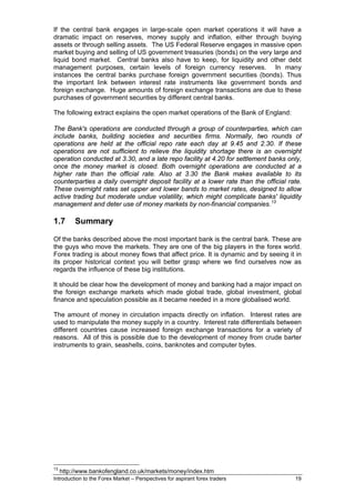 If the central bank engages in large-scale open market operations it will have a
dramatic impact on reserves, money supply and inflation, either through buying
assets or through selling assets. The US Federal Reserve engages in massive open
market buying and selling of US government treasuries (bonds) on the very large and
liquid bond market. Central banks also have to keep, for liquidity and other debt
management purposes, certain levels of foreign currency reserves. In many
instances the central banks purchase foreign government securities (bonds). Thus
the important link between interest rate instruments like government bonds and
foreign exchange. Huge amounts of foreign exchange transactions are due to these
purchases of government securities by different central banks.

The following extract explains the open market operations of the Bank of England:

The Bank's operations are conducted through a group of counterparties, which can
include banks, building societies and securities firms. Normally, two rounds of
operations are held at the official repo rate each day at 9.45 and 2.30. If these
operations are not sufficient to relieve the liquidity shortage there is an overnight
operation conducted at 3.30, and a late repo facility at 4.20 for settlement banks only,
once the money market is closed. Both overnight operations are conducted at a
higher rate than the official rate. Also at 3.30 the Bank makes available to its
counterparties a daily overnight deposit facility at a lower rate than the official rate.
These overnight rates set upper and lower bands to market rates, designed to allow
active trading but moderate undue volatility, which might complicate banks' liquidity
management and deter use of money markets by non-financial companies. 13

1.7       Summary

Of the banks described above the most important bank is the central bank. These are
the guys who move the markets. They are one of the big players in the forex world.
Forex trading is about money flows that affect price. It is dynamic and by seeing it in
its proper historical context you will better grasp where we find ourselves now as
regards the influence of these big institutions.

It should be clear how the development of money and banking had a major impact on
the foreign exchange markets which made global trade, global investment, global
finance and speculation possible as it became needed in a more globalised world.

The amount of money in circulation impacts directly on inflation. Interest rates are
used to manipulate the money supply in a country. Interest rate differentials between
different countries cause increased foreign exchange transactions for a variety of
reasons. All of this is possible due to the development of money from crude barter
instruments to grain, seashells, coins, banknotes and computer bytes.




13
     http://www.bankofengland.co.uk/markets/money/index.htm
Introduction to the Forex Market – Perspectives for aspirant forex traders            19
 