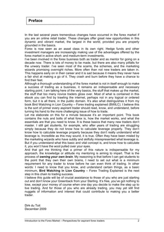 Preface


In the last several years tremendous changes have occurred in the forex market if
you are an online retail trader. These changes offer great new opportunities in this
dynamic and vibrant market, the largest in the world, provided you are properly
grounded in the basics.
Forex is now seen as an asset class in its own right. Hedge funds and other
investment managers are increasingly making use of the advantages offered by the
forex market in active short- and medium-term investments.
I’ve been involved in the forex business both as trader and as mentor for going on a
decade now. There is lots of money to be made, but there are also many pitfalls for
the unwary trader. I’ve seen most of the scams, the schemes, and the marketing
wizards promising overnight riches. More often than not new traders are taken in.
This happens early on in their career and it is sad because it means they never have
a fair shot at making a go of it. They crash and burn before they have a chance to
find their feet.
Although a thorough understanding of the forex market is not in itself enough to make
a success of trading as a business, it remains an indispensable and necessary
starting point. I am talking here of the very basics, the stuff that makes up the market,
the stuff that too many novice traders gloss over. Most of what is contained in this
ebook you can find by trawling the internet, perhaps not in any logical or ordered
form, but it is all there, in the public domain. It’s also what distinguishes it from my
book Bird Watching in Lion Country – Forex trading explained (BWILC). I believe this
is the sort of primer every aspirant trader should read, know, and understand, before
turning his hand to the more challenging issue of how to trade.
Let me elaborate on this for a minute because it’s an important point. This book
contains the nuts and bolts of what forex is, how the market works, and what the
essentials are that you need to know. It is these basics that many new traders don’t
master. I still get students, for example, who after years of trading are struggling
simply because they do not know how to calculate leverage properly. They don’t
know how to calculate leverage properly because they don’t really understand what
leverage is. Incredible as this may sound, it is true. Often they have been misled by
the marketing wizards who have subtly and skilfully misrepresented what leverage is.
But if you understand what this basic and vital concept is, and know how to calculate
it, you won’t have the wool pulled over your eyes.
And that got me thinking that a primer of this nature is indispensable for my
approach, the knowledge or attitude my mentoring is aiming to impart. That is the
process of owning your own brain. My reasoning is that before I can get students to
the point that they own their own brains, I need to set out what is a minimum
requirement for any trader to know before he can even think of trading. In other
words: I need to know that you know, and understand certain things, as a basic
minimum. Bird Watching in Lion Country – Forex Trading Explained is the next
step in this chain to trading success.
I believe this guide will be of crucial assistance to those of you who are just starting
out and don’t know your Greenback from your Sterling. It’s free, you’ve got nothing to
lose, except your money of course when one day you decide to make the step up to
live trading. And for those of you who are already trading, you may yet still find
nuggets of information and interest that could contribute to making you a better
trader.


Dirk du Toit
December 2009


Introduction to the Forex Market – Perspectives for aspirant forex traders             2
 
