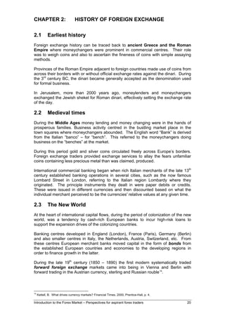 CHAPTER 2:                       HISTORY OF FOREIGN EXCHANGE

2.1          Earliest history
Foreign exchange history can be traced back to ancient Greece and the Roman
Empire where moneychangers were prominent in commercial centres. Their role
was to weigh coins and also to ascertain the fineness of coins with simple assaying
methods.

Provinces of the Roman Empire adjacent to foreign countries made use of coins from
across their borders with or without official exchange rates against the dinari. During
the 3rd century BC, the dinari became generally accepted as the denomination used
for formal business.

In Jerusalem, more than 2000 years ago, moneylenders and moneychangers
exchanged the Jewish shekel for Roman dinari, effectively setting the exchange rate
of the day.

2.2          Medieval times
During the Middle Ages money lending and money changing were in the hands of
prosperous families. Business activity centred in the bustling market place in the
town squares where moneychangers abounded. The English word “Bank” is derived
from the Italian “banco” – for “bench”. This referred to the moneychangers doing
business on the “benches” at the market.

During this period gold and silver coins circulated freely across Europe’s borders.
Foreign exchange traders provided exchange services to allay the fears unfamiliar
coins containing less precious metal than was claimed, produced.

International commercial banking began when rich Italian merchants of the late 13th
century established banking operations in several cities, such as the now famous
Lombard Street in London, referring to the Italian region Lombardy where they
originated. The principle instruments they dealt in were paper debits or credits.
These were issued in different currencies and then discounted based on what the
individual merchant perceived to be the currencies' relative values at any given time.

2.3          The New World
At the heart of international capital flows, during the period of colonization of the new
world, was a tendency by cash-rich European banks to incur high-risk loans to
support the expansion drives of the colonizing countries.

Banking centres developed in England (London), France (Paris), Germany (Berlin)
and also smaller centres in Italy, the Netherlands, Austria, Switzerland, etc. From
these centres European merchant banks moved capital in the form of bonds from
the established European countries and economies to the developing regions in
order to finance growth in the latter.

During the late 19th century (1850 – 1890) the first modern systematically traded
forward foreign exchange markets came into being in Vienna and Berlin with
forward trading in the Austrian currency, sterling and Russian rouble 14.




14
     Kettell, B. What drives currency markets? Financial Times, 2000, Prentice-Hall, p. 4.

Introduction to the Forex Market – Perspectives for aspirant forex traders                   20
 