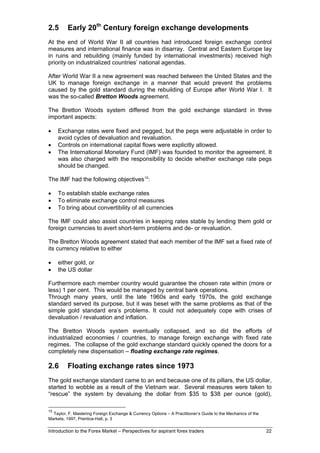 2.5      Early 20th Century foreign exchange developments
At the end of World War II all countries had introduced foreign exchange control
measures and international finance was in disarray. Central and Eastern Europe lay
in ruins and rebuilding (mainly funded by international investments) received high
priority on industrialized countries’ national agendas.

After World War II a new agreement was reached between the United States and the
UK to manage foreign exchange in a manner that would prevent the problems
caused by the gold standard during the rebuilding of Europe after World War I. It
was the so-called Bretton Woods agreement.

The Bretton Woods system differed from the gold exchange standard in three
important aspects:

•    Exchange rates were fixed and pegged, but the pegs were adjustable in order to
     avoid cycles of devaluation and revaluation.
•    Controls on international capital flows were explicitly allowed.
•    The International Monetary Fund (IMF) was founded to monitor the agreement. It
     was also charged with the responsibility to decide whether exchange rate pegs
     should be changed.

The IMF had the following objectives 15:

•    To establish stable exchange rates
•    To eliminate exchange control measures
•    To bring about convertibility of all currencies

The IMF could also assist countries in keeping rates stable by lending them gold or
foreign currencies to avert short-term problems and de- or revaluation.

The Bretton Woods agreement stated that each member of the IMF set a fixed rate of
its currency relative to either

•    either gold, or
•    the US dollar

Furthermore each member country would guarantee the chosen rate within (more or
less) 1 per cent. This would be managed by central bank operations.
Through many years, until the late 1960s and early 1970s, the gold exchange
standard served its purpose, but it was beset with the same problems as that of the
simple gold standard era’s problems. It could not adequately cope with crises of
devaluation / revaluation and inflation.

The Bretton Woods system eventually collapsed, and so did the efforts of
industrialized economies / countries, to manage foreign exchange with fixed rate
regimes. The collapse of the gold exchange standard quickly opened the doors for a
completely new dispensation – floating exchange rate regimes.

2.6      Floating exchange rates since 1973
The gold exchange standard came to an end because one of its pillars, the US dollar,
started to wobble as a result of the Vietnam war. Several measures were taken to
“rescue” the system by devaluing the dollar from $35 to $38 per ounce (gold),

15
  Taylor, F. Mastering Foreign Exchange & Currency Options – A Practitioner’s Guide to the Mechanics of the
Markets, 1997, Prentice-Hall, p. 3

Introduction to the Forex Market – Perspectives for aspirant forex traders                                    22
 