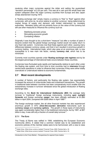 revaluing other major currencies against the dollar and setting the guaranteed
“deviation percentage” at 2.25 per cent. This was all in vain and the whole fixed rate
system collapsed when the major currency countries from Europe and also Japan
simply abandoned it during 1973.

A “floating exchange rate” simply means a currency is “free” to “float” against other
currencies, with price (ie, its price relative to another currency) being determined by
market forces of supply and demand, with limited intervention by monetary
authorities. Monetary policy will not primarily focus on the value of the currency but
will use other measures to influence the currency such as

•                Stabilising domestic prices
•                Stimulating economic growth
•                Combating inflation

Originally it was thought to be a short-term “measure” but after a number of years it
became evident that the global foreign exchange market would not easily return to
any fixed rate system. Currencies now float freely against each other, causing many
differences between currency values, and that in turn resulted in enormous growth in
currency trading. International trade, which also grew at an enormous rate, is now
susceptible to a new main risk factor, namely currency risk, which has to be
minimized.

Currently most countries operate under floating exchange rate regimes and by far
the largest percentage of international trade occurs between these countries.

Currencies have fluctuated quite rapidly and haphazardly relative to each other under
the floating rate system, and from time to time countries had to intervene through
central bank operations in order to influence their currencies if they were either totally
overvalued or undervalued relative to economic fundamentals.

2.7         Most recent developments

A number of factors, and particularly the floating rate system, has exponentially
increased the amount of cross-border trade and investment transactions. The growth
in traditional trade between countries has been comparatively much smaller than the
extraordinary increase in turnover witnessed since the global introduction of floating
exchange rates.

According to the Bank for International Settlements (BIS) the average daily
turnover in “traditional” foreign exchange instruments, including spot, outright
forwards and foreign exchange swaps, has been officially estimated at $1,880
billion in April 2004, compared with $590 billion in April 1989 16.

The foreign exchange market, like all other financial markets has also experienced
enormous growth in OTC (Over-the-counter) derivative instruments such as
currency swaps and currency options. The growth in these types of instruments
was again considerably higher than in the traditional instruments, but by 1997, at $97
billion a day, it was still only a fraction of overall daily turnover 17.

2.7.1       The Euro

The Treaty of Rome was ratified in 1958, establishing the European Economic
Community (EEC). It stated that a common market was to be established and
economic policies of the member states were to be harmonized, with a view to raise
16
     Kettell, Brian, What drives currency markets? Financial Times, 2000, Prentice-Hall, p 18.
17
     Kettell, Brian, What drives currency markets? Financial Times, 2000, Prentice-Hall, p 18.

Introduction to the Forex Market – Perspectives for aspirant forex traders                       23
 