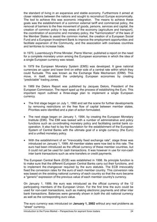 the standard of living in an expansive and stable economy. Furthermore it aimed at
closer relations between the nations and sought to reconstruct Europe economically.
The tool to achieve this was economic integration. The means to achieve these
goals was the establishment of a common external tariff and commercial policy, the
removal of barriers to the free movement of goods, persons, services and capital, the
creation of common policy in key areas of the economy (agriculture and transport),
the coordination of economic and monetary policy, the "harmonization" of the laws of
the Member States to assist the common market, the creation of a European Social
Fund and a European Investment Bank to improve the employment opportunities and
facilitate expansion of the Community, and the association with overseas countries
and territories to increase trade.

In 1970, Luxembourg's Prime Minister, Pierre Werner, published a report on the need
for a complete monetary union among the European economies in which the idea of
a single European currency was raised.

In 1979 the European Monetary System (EMS) was developed. It gave national
currencies an upper and lower limit on either side of a central rate within which they
could fluctuate. This was known as the Exchange Rate Mechanism (ERM). This
move, in itself, stabilized the underlying European economies by creating
“predictable” trading zones.

In 1989 the Delors Report was published by Jacques Delors, President of the
European Commission. The report sped up the process of establishing the Euro. This
important report outlined a three-stage plan to implement a single European
currency.

•   The first stage began on July 1, 1990 and set the scene for further developments
    by removing restrictions on the free flow of capital between member states.
    Priorities were identified and a plan of action formulated.

•   The next stage began on January 1, 1994, by creating the European Monetary
    Institute (EMI). The EMI was tasked with a number of administrative and policy
    functions such as co-ordinating monetary policy and facilitating central bank co-
    operation. It also had to lay the foundation for the establishment of the European
    System of Central Banks with the ultimate goal of a single currency (the Euro)
    and a unified monetary policy.

•   With the establishment of an "irrevocably fixed exchange rate", stage three was
    introduced on January 1, 1999. All member states were now tied to this rate. The
    euro had been introduced as the official currency of these member countries, but
    it could not yet be used for cash transactions. It was however in use for non-cash
    inter bank transactions such as wire transfers or credit payments.

The European Central Bank (ECB) was established in 1998. Its principle function is
to make sure that the different European Central Banks carry out their functions, and
to implement the changeover required by the euro statutes. The ECB irrevocably
fixed the conversion rates for the euro of each member country. This conversion rate
was based on the existing national currency of each country so that the euro became
a "generic" expression of the previous value of each member country's currency.

On January 1, 1999, the euro was introduced as the official currency of the 12
participating members of the European Union. For the first time the euro could be
used for non-cash transactions, such as making electronic payments and other inter
bank transactions. Balances were generally shown in both the old national currency
as well as the corresponding euro value.

The euro currency was introduced on January 1, 2002 without any real problems as
“street” currency.
Introduction to the Forex Market – Perspectives for aspirant forex traders         24
 