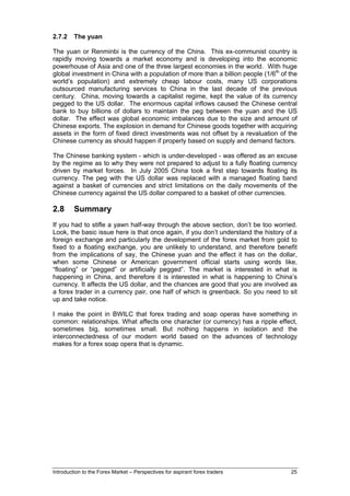 2.7.2    The yuan

The yuan or Renminbi is the currency of the China. This ex-communist country is
rapidly moving towards a market economy and is developing into the economic
powerhouse of Asia and one of the three largest economies in the world. With huge
global investment in China with a population of more than a billion people (1/6th of the
world’s population) and extremely cheap labour costs, many US corporations
outsourced manufacturing services to China in the last decade of the previous
century. China, moving towards a capitalist regime, kept the value of its currency
pegged to the US dollar. The enormous capital inflows caused the Chinese central
bank to buy billions of dollars to maintain the peg between the yuan and the US
dollar. The effect was global economic imbalances due to the size and amount of
Chinese exports. The explosion in demand for Chinese goods together with acquiring
assets in the form of fixed direct investments was not offset by a revaluation of the
Chinese currency as should happen if properly based on supply and demand factors.

The Chinese banking system - which is under-developed - was offered as an excuse
by the regime as to why they were not prepared to adjust to a fully floating currency
driven by market forces. In July 2005 China took a first step towards floating its
currency. The peg with the US dollar was replaced with a managed floating band
against a basket of currencies and strict limitations on the daily movements of the
Chinese currency against the US dollar compared to a basket of other currencies.

2.8      Summary
If you had to stifle a yawn half-way through the above section, don’t be too worried.
Look, the basic issue here is that once again, if you don’t understand the history of a
foreign exchange and particularly the development of the forex market from gold to
fixed to a floating exchange, you are unlikely to understand, and therefore benefit
from the implications of say, the Chinese yuan and the effect it has on the dollar,
when some Chinese or American government official starts using words like,
“floating” or “pegged” or artificially pegged”. The market is interested in what is
happening in China, and therefore it is interested in what is happening to China’s
currency. It affects the US dollar, and the chances are good that you are involved as
a forex trader in a currency pair, one half of which is greenback. So you need to sit
up and take notice.

I make the point in BWILC that forex trading and soap operas have something in
common: relationships. What affects one character (or currency) has a ripple effect,
sometimes big, sometimes small. But nothing happens in isolation and the
interconnectedness of our modern world based on the advances of technology
makes for a forex soap opera that is dynamic.




Introduction to the Forex Market – Perspectives for aspirant forex traders           25
 