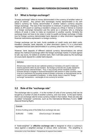 CHAPTER 3:                 MANAGING FOREIGN EXCHANGE RATES

3.1      What is foreign exchange?
“Foreign exchange” refers to money denominated in the currency of another nation or
group of nations. Any person who exchanges money denominated in his own
nation’s currency for money denominated in another nation’s currency acquires
foreign exchange. The size of the transaction is irrelevant. A person changing a few
dollars at JFK airport or cashing a traveller’s cheque at a Shop in Venice is involved
in a foreign exchange transaction just the same as a company who is changing
millions of rands in order to make an investment in another country. Similarly the
exchange does not have to be notes in order to qualify as foreign exchange. It holds
true for foreign currency denominated bank deposits or other short-term negotiable
financial instruments expressed in a foreign currency.

Foreign exchange can be cash, funds available on credit cards and debit cards,
traveller’s cheques, bank deposits, or other short-term claims if it is a short-term
negotiable financial claim denominated in a currency other than the “home” currency.

However, bank deposits of different national currency denominations are almost
always the method of exchange within the foreign exchange market. If a bank agrees
to sell, say euros, for dollars to another bank, then it will take place by the exchange
of a euro bank deposit for a dollar bank deposit.

   Definition:

   Almost every nation has its own national currency or monetary unit used to make and
   receive payments within its own borders. But foreign currencies are usually needed for
   payments across national borders. Thus, in any country whose residents conduct
   business abroad or engage in financial transactions with persons in other countries, there
   must be a mechanism for providing access to foreign currencies, so that payments can be
   made in a form acceptable to foreigners. In other words, there is need for “foreign
   exchange” transactions – exchanges of one currency for another.




3.2      Role of the “exchange rate”
The exchange rate is a price – it is the number of units of one currency that can be
bought by a number of units of another currency, and vice versa. In the spot market,
there is an exchange rate for every currency traded in that market. There are also the
so-called “composite” currencies, such as the International Monetary Fund’s “SDR”
(Special Drawing Right).

 Example:

 At time of writing some of the Dollar Euro exchange rate was:

 EUR/USD            1.3450            (One Euro buys 1.34 dollars)

         #



A “trade-weighted” or effective exchange rate is designed to show a currency’s
value against a weighted average of various other currencies. The weighting is
Introduction to the Forex Market – Perspectives for aspirant forex traders                 26
 