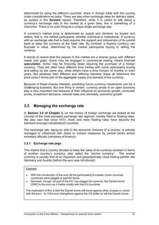 determined by using the different countries’ share in foreign trade with the country
under consideration as basis. There are also other exchange rates for delivery dates,
as quoted in the forward market. Therefore, while it is useful to talk about a
currency’s exchange rate in the market at a given time, this is something of a
misnomer. There is no such thing as a unique single exchange rate.

A currency’s market price is determined by supply and demand, by buyers and
sellers, that is, the market participants, whether individual or institutional. A currency
with an exchange rate that is fixed requires the support and intervention of its central
bank to keep the currency at the fixed rate. By contrast, a floating currency can
fluctuate in value, determined by the market participants buying or selling the
currency.

It stands to reason that the players in this market are a diverse group with different
needs and goals. Some may be engaged in commercial trading, others financial
speculation. Some may be financing deals requiring the purchase of a foreign
currency. They will often have different time frames with some participants buying
and selling on the same day, while others have a time horizon of months or even
years. But whatever their different and differing interests, these all determine the
price since it forms part of the aggregate supply and demand of the currency.

Because of these diverse interests, predicting future currency movements can be a
challenging business. But one thing is certain: currency prices in an open economy
play a very important role because of their influence on economic growth, consumer
prices, investment decisions, interest rates and ultimately, economic growth.



3.3       Managing the exchange rate
In Section 2.6 of Chapter 2, on the history of foreign exchange we looked at the
concept of the most prevalent exchange rate regimes, namely fixed or floating rates.
We also saw that since 1973, more and more floating rates have become the
standard amongst industrialized countries.

The exchange rate, being so vital to the economic fortunes of a country, is actively
managed or influenced with direct or indirect measures by central banks and/or
monetary officials (ministries of finance).

3.3.1     Exchange rate pegs

This means that a country decides to keep the value of its currency constant in terms
of another country’s currency, also called the “anchor currency”. The anchor
currency is usually that of an important and geographically close trading partner like
Germany and Austria (before the euro was introduced).

 Example:

 •      With the introduction of the euro all the participating European Union countries’
        currencies were pegged at specific levels.
 •      Denmark, though not part of the EU, has pegged its currency, the Danish krone
        (DKK) to the euro as it trades mostly with the EU countries.

 The implication of this is that the Danish krone will move against other crosses in unison
 with the euro. Ie, if the euro strengthens against the US dollar so will the Danish krone.




Introduction to the Forex Market – Perspectives for aspirant forex traders                    27
 