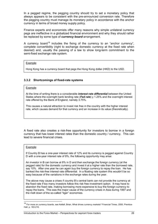 In a pegged regime, the pegging country should try to set a monetary policy that
always appears to be consistent with the pre-announced conversion rate. Therefore
the pegging country must manage its monetary policy in accordance with the anchor
currency in terms of broad money supply policy.

Finance experts and economists offer many reasons why simple unilateral currency
pegs are ineffective in a globalized financial environment and why they should rather
be replaced by some type of currency board arrangement.

A currency board 18 includes the fixing of the currency to an “anchor currency”,
complete convertibility (right to exchange domestic currency at the fixed rate when
desired) and, usually the passing of a law to show long-term commitment to the
semi-fixed exchange rate system.


     Example:

     Hong Kong has a currency board that pegs the Hong Kong dollar (HKD) to the USD.



3.3.2      Shortcomings of fixed-rate systems

All fixed-rates systems have the same problems. As long as people are free to move
  Example:
money in and out of a country, investors will sell the currency for other currencies,
just the stable, writing there is a considerablerates and therefore a risk free investment.#
  At as time of but offering higher interest interest rate differential between the United
     States where the overnight bank lending rate (Fed rate) y 1.25% and the overnight interest
     rate offered by the Bank of England, namely 3.75%.

     This causes a natural attraction to invest risk free in the country with the higher interest
     rate, which causes demand for that currency and an increase in its value (theoretically).




A fixed rate also creates a risk-free opportunity for investors to borrow in a foreign
currency that has lower interest rates than the domestic country / currency. This can
lead to severe financial crises.


     Example:

     If Country B has a one-year interest rate of 12% and its currency is pegged against Country
     D with a one-year interest rate of 8%, the following opportunity may arise:

     An investor in B can borrow at 8% in D and then exchange the foreign currency (at the
     pegged rate) for the domestic currency and invest it at a higher rate than the borrowed rate,
     say 10%. After one year he can again buy the foreign currency to repay the loan. He has
     banked the risk-free interest rate differential. In a floating rate system this wouldn’t be so
     easy because of the variations in the exchange rates during the year.

     The above may cause a crises if country B’s central bank can not provide the currency at
     the fixed rate if too many investors follow this risk free investment option. It may have to
     abandon the fixed rate, making borrowing more expensive to buy the foreign currency to
     repay the loans. This was the major cause of the currency crises in Asia during 1997 and
     the melt down of the so-called “tiger” economies.


18
  For more on currency boards, see Kettell, Brian, What drives currency markets? Financial Times, 2000, Prentice-
Hall, p. 183-216.

Introduction to the Forex Market – Perspectives for aspirant forex traders                                     28
 