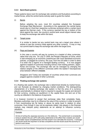 3.3.3    Semi-fixed systems

These systems leave room for exchange rate variations and fluctuations according to
market forces, while the central banks actively seek to guide the market.

(i)      Bands

         Before adopting the euro, most EU countries adopted the European
         Exchange Rate Mechanism. According to this agreement the central banks
         would see to it that their respective currencies remained within a certain band
         against the German mark. If the currency reached the top or bottom of the
         band against the mark, the country’s central bank would adjust interest rates
         to keep the exchange rate within the band.

(ii)     Target zones

         It is similar to bands but any central bank may set a target zone where it
         wishes to see the currency trade against any other currency. It may or may
         not commit itself to keep the exchange rate within the target zone.

(iii)    Pegs and baskets

         In this case a country will peg its currency to a basket of other currencies,
         rather than only one. On July 21 2005, the People’s Republic of China, which
         is fast emerging as an economic powerhouse with more liberalised economic
         policies, un-pegged its currency, the yuan, from the US dollar in order to allow
         it to enter into a regime of a managed floating currency. It is now pegged
         against a basket of currencies including China’s main trading partners, Japan,
         Korea and Europe. The exchange rate can be managed by changing the
         relative weights of the different currencies within the basket if discrepancies
         arise between different crosses.

         Singapore and Turkey are examples of countries where their currencies are
         pegged against a basket of other currencies.

3.3.4    Floating exchange rate systems

In a floating rate system, the exchange rate is determined directly by market forces,
and can fluctuate as dictated by changing market conditions. The distinguishing
characteristic of a floating exchange rate system is that the price of a currency
adjusts automatically to whatever level is required to equate the supply and demand
for that currency, creating an equilibrium in the capital flows into and out of the
country as reflected in the balance of payments.

It is however incorrect to accept that exchange rates float completely freely.
Monetary authorities may try to influence the value of the currency in order to prevent
it from overshooting too far below or above its parity level in relation to other
currencies. Even though it may not be expressly stated, role players in the financial
markets may interpret policy statements as an attempt to influence currency
valuations.
  Example:

  At time of writing the Japanese economy is in the doldrums. The central bank is consistently
  trying to weaken the yen (JPY) with policy statements to the effect that a weaker yen would
  cause better export competitiveness and that would in turn stimulate the economy. A stronger
  yen would cause the exporters to be less competitive and that would cause the economy to
  perform even worse.


Introduction to the Forex Market – Perspectives for aspirant forex traders                29
 