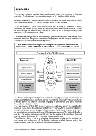 Introduction

The foreign exchange market plays a unique role within the universe of financial
markets. The foreign exchange market underpins all other financial markets.

Almost every country has its own domestic currency or monetary unit, used to make
and receive payment for goods and services within its own borders.

When engaging in cross-border transactions with entities or residents of other
countries, the parties usually trade in foreign currencies or foreign exchange. There
is an exchange of one currency (the local currency) for a foreign currency (the
domestic currency of the other party).

The foreign exchange market is essentially a global market where role players from
different countries and jurisdictions continually operate under a set of rules mostly
agreed upon by convention or market practice.

    The feature, which distinguishes foreign exchange from other financial
  instruments, is the fact that it involves cross-border financial transactions.


                                   Framework of the FOREX market


                                                    O.T.C.
        Country A                                                            Country B
                                                    Forex
                                                    Market

          Capital market                             Spot                    Capital market


          Money market                               Swaps                   Money market
                                      Capital                      Capital
                                      Flows                        Flows
                                                   Forwards
          Commodities                                                        Commodities
                                                    Options
            Exchange                                                          Exchange
             Traded                                                            Traded
             FOREX                                                             FOREX



The foreign exchange market plays the essential role of providing the instruments or
mechanics to facilitate all payments across international borders by transferring funds
between parties in different countries engaging in commercial and other financial
transactions with each other.
The last quarter of the 20th century has seen explosive growth in cross-border
financial transactions. Since the advent of the 21st century forex investment became
part of mainstream asset management to the extent that it is now referred to by many
as a distinct and separate asset class. With trading in excess of 3.2 trillion US dollars
per day, the foreign exchange market is by far the largest and most liquid financial
market, trading 24 hours a day, every day (except weekends).
The objective of this book is to introduce the complete novice to the terminology,
mechanics and instruments of the foreign exchange market thereby setting the
background for beginning a personal forex trading business.


Introduction to the Forex Market – Perspectives for aspirant forex traders                    3
 