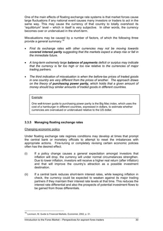 One of the main effects of floating exchange rate systems is that market forces cause
large fluctuations if any national event causes many investors or traders to act in the
same way. This may cause the currency of that country to totally overshoot its
“equilibrium” level – which in itself is very subjective. In other words, the currency
becomes over or undervalued in the short-term.

Misvaluations may be caused by a number of factors, of which the following three
provide a general summary: 19

•       First its exchange rates with other currencies may not be moving towards
        covered interest parity suggesting that the markets expect a sharp rise or fall in
        the immediate future.

•       A long-term extremely large balance of payments deficit or surplus may indicate
        that the currency is far too high or too low relative to the currencies of major
        trading partners.

•       The third indication of misvaluation is when the before-tax prices of traded goods
        in one country are very different from the prices of another. The approach draws
        on the theory of purchasing power parity, which holds that a given amount of
        money should buy similar amounts of traded goods in different countries.


          Example:

          One well-known guide to purchasing power parity is the Big Mac index, which uses the
          cost of a hamburger in different countries, expressed in dollars, to estimate whether
          currencies are overvalued or undervalued relative to the US dollar.



3.3.5        Managing floating exchange rates

Changing economic policy

Under floating exchange rate regimes conditions may develop at times that prompt
the central bank or monetary officials to attempt to reset the imbalances with
appropriate actions. Fine-tuning or completely revising certain economic policies
often has the desired effect.

(i)          If a policy change causes a general expectation amongst investors that
             inflation will drop, the currency will under normal circumstances strengthen.
             Due to lower inflation, investors will receive a higher real return (after inflation)
             and that will improve the country’s attraction as a possible investment
             destination.

(ii)         If a central bank reduces short-term interest rates, while keeping inflation in
             check, the currency could be expected to weaken against its major trading
             partners if they maintain their interest rate levels at that time. This reduces the
             interest rate differential and also the prospects of potential investment flows to
             be gained from those differentials.




19
      Levinson, M. Guide to Financial Markets, Economist, 2002, p. 31.

Introduction to the Forex Market – Perspectives for aspirant forex traders                     30
 