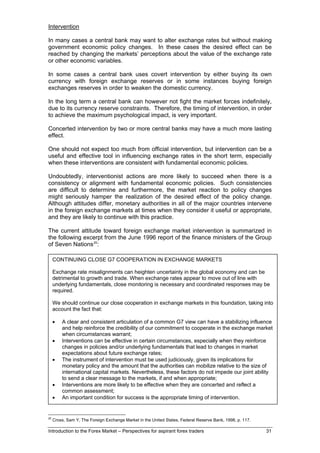 Intervention

In many cases a central bank may want to alter exchange rates but without making
government economic policy changes. In these cases the desired effect can be
reached by changing the markets’ perceptions about the value of the exchange rate
or other economic variables.

In some cases a central bank uses covert intervention by either buying its own
currency with foreign exchange reserves or in some instances buying foreign
exchanges reserves in order to weaken the domestic currency.

In the long term a central bank can however not fight the market forces indefinitely,
due to its currency reserve constraints. Therefore, the timing of intervention, in order
to achieve the maximum psychological impact, is very important.

Concerted intervention by two or more central banks may have a much more lasting
effect.

One should not expect too much from official intervention, but intervention can be a
useful and effective tool in influencing exchange rates in the short term, especially
when these interventions are consistent with fundamental economic policies.

Undoubtedly, interventionist actions are more likely to succeed when there is a
consistency or alignment with fundamental economic policies. Such consistencies
are difficult to determine and furthermore, the market reaction to policy changes
might seriously hamper the realization of the desired effect of the policy change.
Although attitudes differ, monetary authorities in all of the major countries intervene
in the foreign exchange markets at times when they consider it useful or appropriate,
and they are likely to continue with this practice.

The current attitude toward foreign exchange market intervention is summarized in
the following excerpt from the June 1996 report of the finance ministers of the Group
of Seven Nations 20:

     CONTINUING CLOSE G7 COOPERATION IN EXCHANGE MARKETS

     Exchange rate misalignments can heighten uncertainty in the global economy and can be
     detrimental to growth and trade. When exchange rates appear to move out of line with
     underlying fundamentals, close monitoring is necessary and coordinated responses may be
     required.

     We should continue our close cooperation in exchange markets in this foundation, taking into
     account the fact that:

     •   A clear and consistent articulation of a common G7 view can have a stabilizing influence
         and help reinforce the credibility of our commitment to cooperate in the exchange market
         when circumstances warrant;
     •   Interventions can be effective in certain circumstances, especially when they reinforce
         changes in policies and/or underlying fundamentals that lead to changes in market
         expectations about future exchange rates;
     •   The instrument of intervention must be used judiciously, given its implications for
         monetary policy and the amount that the authorities can mobilize relative to the size of
         international capital markets. Nevertheless, these factors do not impede our joint ability
         to send a clear message to the markets, if and when appropriate;
     •   Interventions are more likely to be effective when they are concerted and reflect a
         common assessment;
     •   An important condition for success is the appropriate timing of intervention.


20
     Cross, Sam Y, The Foreign Exchange Market in the United States, Federal Reserve Bank, 1998, p. 117.

Introduction to the Forex Market – Perspectives for aspirant forex traders                                 31
 