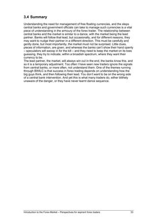 3.4 Summary
Understanding the need for management of free floating currencies, and the steps
central banks and government officials can take to manage such currencies is a vital
piece of understanding in the armoury of the forex trader. The relationship between
central banks and the market is similar to a dance, with the market being the lead
partner. Banks will follow that lead, but occasionally, and for different reasons, they
may want to nudge their partner in a different direction. This must be carefully and
gently done, but most importantly, the market must not be surprised. Little clues,
pieces of information, are given, and whereas the banks can’t show their hand openly
– speculators will swoop in for the kill – and they need to keep the market on its toes
guessing, they try to indicate, within a broadish spectrum, where they want their
currency to be.
The lead partner, the market, will always win out in the end, the banks know this, and
so it is a temporary adjustment. Too often I have seen new traders ignore the signals
from central banks, or more often, not understand them. One of the themes running
through BWILC is that success in forex trading depends on understanding how the
big guys think, and then following their lead. You don’t want to be on the wrong side
of a central bank intervention. And yet this is what many traders do, either blithely
unaware of the danger, or they have never learnt dance sequence.




Introduction to the Forex Market – Perspectives for aspirant forex traders          33
 