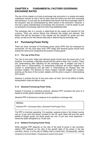 CHAPTER 4:  FUNDAMENTAL FACTORS GOVERNING
EXCHANGE RATES

The aim of this chapter is to look at exchange rate economics in a simple and easily
understood manner so that it will be clear what the factors are that drive exchange
rate behaviour. It must also be remembered that factors that drive exchange rates in
the long-term may be overshadowed by other factors in the short-term. However, if
one has a good understanding of exchange rate economics, it will be easier to pick
up deviations of exchange rates from their long established path.

The exchange rate of a country is determined by the supply and demand for the
currency. There are various factors that influence this supply and demand. The
factors that will be discussed in this chapter are the demand for goods and their
prices, as well as the role interest rates play in determining the exchange rate.

4.1      Purchasing Power Parity
There are three concepts of Purchasing power parity (PPP) that are employed by
economists. On the most basic level, PPP states that identical goods should have
exactly the same price irrespective the location of those goods.

4.1.1    The Law of One Price

The ‘law of one price’ states that identical goods should have the same price in all
locations. For example, a Big Mac should cost the same in New York, London, Tokyo
and Johannesburg after adjusting for the exchange rate. If widgets cost less in
London than in Johannesburg, an enterprising individual will import widgets from
London to Johannesburg and sell them in Johannesburg for cheaper than the
domestic widgets. The demand for these cheaper imported widgets will increase,
pushing up the price of the London widgets until the price is equal in Johannesburg
and London.

However in practice the law of one price does not hold, due to the effects of tariffs,
transportation costs and labour costs.


4.1.2    Absolute Purchasing Power Parity

Instead of focusing on individual products, absolute PPP compares the price of a
basket of similar goods between two countries.

Absolute PPP is derived as a measure of an equilibrium exchange rate:

 Definition:

 Absolute PPP = (Exchange Rate) x (Domestic Price/Foreign Price)


The PPP is intuitively appealing. For example, suppose prices in the foreign country
rise by 10 per cent and remain constant in the US, each dollar still buys the same
basket of foreign goods, but those goods are now 10 per cent more expensive –
hence the dollar strengthens by 10 per cent.

4.1.3    Relative Purchasing Power Parity

While absolute PPP depends on the ratio of the level of prices in two countries,
relative PPP depends on the ratio of the growth rates of the prices in the two
countries. Hence, it is the rate of inflation that is critical here. Consequently, relative
Introduction to the Forex Market – Perspectives for aspirant forex traders              34
 