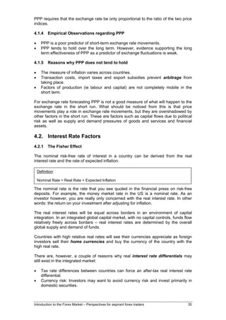 PPP requires that the exchange rate be only proportional to the ratio of the two price
indices.

4.1.4      Empirical Observations regarding PPP

•     PPP is a poor predictor of short-term exchange rate movements.
•     PPP tends to hold over the long term. However, evidence supporting the long
      term effectiveness of PPP as a predictor of exchange fluctuations is weak.

4.1.5      Reasons why PPP does not tend to hold

•     The measure of inflation varies across countries.
•     Transaction costs, import taxes and export subsidies prevent arbitrage from
      taking place.
•     Factors of production (ie labour and capital) are not completely mobile in the
      short term.

For exchange rate forecasting PPP is not a good measure of what will happen to the
exchange rate in the short run. What should be noticed from this is that price
movements play a role in exchange rate movements, but they are overshadowed by
other factors in the short run. These are factors such as capital flows due to political
risk as well as supply and demand pressures of goods and services and financial
assets.

4.2. Interest Rate Factors
4.2.1      The Fisher Effect

The nominal risk-free rate of interest in a country can be derived from the real
interest rate and the rate of expected inflation.

    Definition:

    Nominal Rate = Real Rate + Expected Inflation

The nominal rate is the rate that you see quoted in the financial press on risk-free
deposits. For example, the money market rate in the US is a nominal rate. As an
investor however, you are really only concerned with the real interest rate. In other
words: the return on your investment after adjusting for inflation.

The real interest rates will be equal across borders in an environment of capital
integration. In an integrated global capital market, with no capital controls, funds flow
relatively freely across borders – real interest rates are determined by the overall
global supply and demand of funds.

Countries with high relative real rates will see their currencies appreciate as foreign
investors sell their home currencies and buy the currency of the country with the
high real rate.

There are, however, a couple of reasons why real interest rate differentials may
still exist in the integrated market:

•     Tax rate differences between countries can force an after-tax real interest rate
      differential.
•     Currency risk: Investors may want to avoid currency risk and invest primarily in
      domestic securities.



Introduction to the Forex Market – Perspectives for aspirant forex traders            35
 