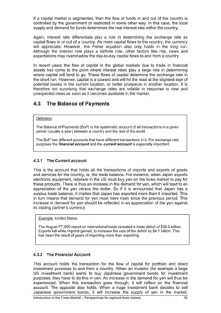 If a capital market is segmented, then the flow of funds in and out of the country is
controlled by the government or restricted in some other way. In this case, the local
supply and demand for funds determines the real interest rate within the country.

Again, interest rate differentials play a role in determining the exchange rate as
capital flows in or out of a country. As more capital flows to the country, the currency
will appreciate. However, the Fisher equation also only holds in the long run.
Although the interest rate plays a definite role, other factors like risk, news and
expectations may overshadow the day-to-day capital flows to and from a country.

In recent years the flow of capital in the global markets due to trade in financial
assets has come to the point where interest rates play a large role in determining
where capital will tend to go. These flows of capital determine the exchange rate in
the short run. However, capital is a coward and will hit the road at the slightest sign of
potential losses in the current location, or better prospects in another location. It is
therefore not surprising that exchange rates are volatile in response to new and
unexpected news as soon as it becomes available in the market.

4.3      The Balance of Payments

 Definition:

 The Balance of Payments (BoP) is the systematic account of all transactions in a given
 period (usually a year) between a country and the rest of the world.

 The BoP has different accounts that have different transactions in it. For exchange rate
 purposes the financial account and the current account is especially important.



4.3.1    The Current account

This is the account that holds all the transactions of imports and exports of goods
and services for the country, ie, the trade balance. For instance, when Japan exports
electronic equipment, retailers in the US must buy yen on the forex market to pay for
these products. There is thus an increase in the demand for yen, which will lead to an
appreciation of the yen versus the dollar. So if it is announced that Japan has a
surplus trade balance, it implies that Japan has exported more than it imported. This
in turn means that demand for yen must have risen since the previous period. This
increase in demand for yen should be reflected in an appreciation of the yen against
its trading partner’s currency.

   Example: United States

   The August FT-900 report on international trade revealed a trade deficit of $38.5 billion.
   Exports fell while imports gained, to increase the size of the deficit by $4.1 billion. This
   has been the result of years of importing more than exporting.




4.3.2    The Financial Account

This account holds the transaction for the flow of capital for portfolio and direct
investment purposes to and from a country. When an investor (for example a large
US investment bank) wants to buy Japanese government bonds for investment
purposes, they have to do this in yen. An increase in the demand for yen will thus be
experienced. When this transaction goes through, it will reflect on the financial
account. The opposite also holds. When a huge investment bank decides to sell
Japanese government bonds, it will increase the supply of yen in the market.
Introduction to the Forex Market – Perspectives for aspirant forex traders                        36
 