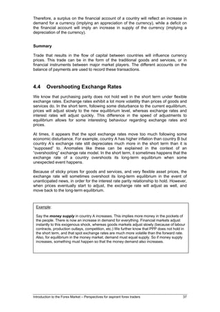 Therefore, a surplus on the financial account of a country will reflect an increase in
demand for a currency (implying an appreciation of the currency), while a deficit on
the financial account will imply an increase in supply of the currency (implying a
depreciation of the currency).


Summary

Trade that results in the flow of capital between countries will influence currency
prices. This trade can be in the form of the traditional goods and services, or in
financial instruments between major market players. The different accounts on the
balance of payments are used to record these transactions.



4.4      Overshooting Exchange Rates
We know that purchasing parity does not hold well in the short term under flexible
exchange rates. Exchange rates exhibit a lot more volatility than prices of goods and
services do. In the short term, following some disturbance to the current equilibrium,
prices will adjust slowly to the new equilibrium level, whereas exchange rates and
interest rates will adjust quickly. This difference in the speed of adjustments to
equilibrium allows for some interesting behaviour regarding exchange rates and
prices.

At times, it appears that the spot exchange rates move too much following some
economic disturbance. For example, country A has higher inflation than country B but
country A’s exchange rate still depreciates much more in the short term than it is
“supposed” to. Anomalies like these can be explained in the context of an
“overshooting” exchange rate model. In the short term, it sometimes happens that the
exchange rate of a country overshoots its long-term equilibrium when some
unexpected event happens.

Because of sticky prices for goods and services, and very flexible asset prices, the
exchange rate will sometimes overshoot its long-term equilibrium in the event of
unanticipated news, in order for the interest rate parity relationship to hold. However,
when prices eventually start to adjust, the exchange rate will adjust as well, and
move back to the long-term equilibrium.



 Example:

 Say the money supply in country A increases. This implies more money in the pockets of
 the people. There is now an increase in demand for everything. Financial markets adjust
 instantly to this exogenous shock, whereas goods markets adjust slowly (because of labour
 contracts, production outlays, competition, etc.) We further know that PPP does not hold in
 the short term, and that spot exchange rates are much more volatile than the forward rate.
 Also, for equilibrium in the money market, demand must equal supply. So if money supply
 increases, something must happen so that the money demand also increases.




Introduction to the Forex Market – Perspectives for aspirant forex traders                37
 