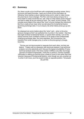 4.5      Summary

         Ok, there is quite a lot of stuff here with complicated sounding names, fancy
         acronyms and weird formulas. I want you to think of this information as
         following: forex trading is about making money and in order to make money
         the price has to move (change). The first, and most obvious enquiry for a
         forex trader to make would then be, well, what is it that makes prices change?
         And that is really all we are looking at here. The “what” of price change. This
         includes some detail of the nature (the “how”) of price change (the overshoot).
         But this is really all we mean when we talk about the fundamental factors
         governing exchange rates. It is an enquiry into what makes prices go up and
         down.

         So obsessed are some traders about the “when” part – when is the price
         going to change so that I can perfectly time my entry in the market – that they
         lose sight of these fundamental factors, or ignore them entirely. I am of the
         opinion that the more confident a trader is in his grasp of the fundamentals
         underlying exchange rates, the more seamless, and unconscious, the
         transition from what changes price, to when is the price going to change,
         becomes.

             The two are not disconnected or separate from each other, but they are
           distinct. Traders with an obsession with technical analysis (I use technical
           analysis, but only selectively and I discuss the logical unsuitability of many
            technical analysis tools in the forex market in BWILC) are often stunningly
            ignorant of market fundamentals. I think this is perilous. If all the available
         information is telling you that the price is likely to move in this rather than that
         direction (because of fundamental factors), even though you are uncertain as
          to when it will move, you’d be stupid to take an opposite position. Yet people
                                             do just that.




Introduction to the Forex Market – Perspectives for aspirant forex traders                 38
 