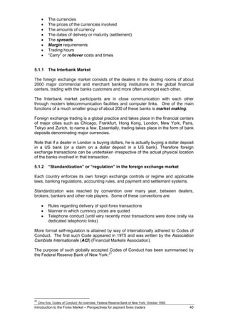 •   The currencies
       •   The prices of the currencies involved
       •   The amounts of currency
       •   The dates of delivery or maturity (settlement)
       •   The spreads
       •   Margin requirements
       •   Trading hours
       •   “Carry” or rollover costs and times


5.1.1      The Interbank Market

The foreign exchange market consists of the dealers in the dealing rooms of about
2000 major commercial and merchant banking institutions in the global financial
centers, trading with the banks customers and more often amongst each other.

The Interbank market participants are in close communication with each other
through modern telecommunication facilities and computer links. One of the main
functions of a much smaller group of about 200 of these banks is market making.

Foreign exchange trading is a global practice and takes place in the financial centers
of major cities such as Chicago, Frankfurt, Hong Kong, London, New York, Paris,
Tokyo and Zurich, to name a few. Essentially, trading takes place in the form of bank
deposits denominating major currencies.

Note that if a dealer in London is buying dollars, he is actually buying a dollar deposit
in a US bank (or a claim on a dollar deposit in a US bank). Therefore foreign
exchange transactions can be undertaken irrespective of the actual physical location
of the banks involved in that transaction.

5.1.2      “Standardization” or “regulation” in the foreign exchange market

Each country enforces its own foreign exchange controls or regime and applicable
laws, banking regulations, accounting rules, and payment and settlement systems.

Standardization was reached by convention over many year, between dealers,
brokers, bankers and other role players. Some of these conventions are:

       •   Rules regarding delivery of spot forex transactions
       •   Manner in which currency prices are quoted
       •   Telephone conduct (until very recently most transactions were done orally via
           dedicated telephonic links)

More formal self-regulation is attained by way of internationally adhered to Codes of
Conduct. The first such Code appeared in 1975 and was written by the Association
Cambiste Internationale (ACI) (Financial Markets Association).

The purpose of such globally accepted Codes of Conduct has been summarised by
the Federal Reserve Bank of New York: 21




21
     Dino Kos, Codes of Conduct: An overview, Federal Reserve Bank of New York, October 1995.
Introduction to the Forex Market – Perspectives for aspirant forex traders                      40
 