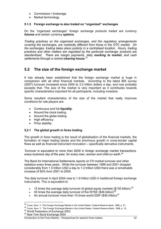 •   Commission / brokerage
       •   Market terminology

5.1.3      Foreign exchange is also traded on “organized” exchanges

On the ”organized exchanges” foreign exchange products traded are currency
futures and certain currency options.

Trading practices on the organized exchanges, and the regulatory arrangements
covering the exchanges, are markedly different from those in the OTC market. On
the exchanges, trading takes place publicly in a centralised location. Hours, trading
practices and other matters are regulated by the particular exchange; products are
standardized. There are margin payments, daily marking to market, and cash
settlements through a central clearing house. 23


5.2        The size of the foreign exchange market

It has already been established that the foreign exchange market is huge in
comparison with all other financial markets. According to the latest BIS survey
(2007) turnover increased since 2004 to 3.2 trillion dollars a day, and now probably
exceeds that. The size of the market is very important as it contributes towards
specific characteristics important for all participants, including investors.

Some resultant characteristics of the size of the market that really improves
conditions for role players are:

       •   Continuous and full liquidity.
       •   Around the clock trading
       •   Around the globe trading
       •   High efficiency
       •   Price stability

5.2.1      The global growth in forex trading

The growth in forex trading is the result of globalisation of the financial markets, the
formation of major trading blocks and the enormous growth in cross-border capital
flows as well as financial instrument innovation – specifically derivative instruments.

Turnover is equivalent to more than $200 in foreign exchange market transactions,
every business day of the year, for every man, woman and child on earth. 24

The Bank for International Settlements reports on FX market turnover and other
statistics every three years. While the turnover between 1998 and 2001 dropped
considerably from 1.5 trillion USD a day to 1.2 trillion USD there was a remarkable
increase of 60% from 2001 to 2004.

The daily turnover in April 2004 rose to 1.9 trillion USD in traditional foreign exchange
instruments. This is equivalent to:

       •   15 times the average daily turnover of global equity markets ($130 billion) 25
       •   40 times the average daily turnover of the NYSE ($46 billion) 26
       •   An annual turnover more than 10 times world GDP ($36 trillion) 27

23
     Cross, Sam, Y. The Foreign Exchange Market in the United States, Federal Reserve Bank, 1998, p. 21.
24
     Cross, Sam, Y. The Foreign Exchange Market in the United States, Federal Reserve Bank, 1998, p. 15.
25
     World Federation of Exchange 2003
26
     New York Stock Exchange 2004
Introduction to the Forex Market – Perspectives for aspirant forex traders                                 42
 