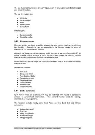 The top five major currencies are very liquid, even in large volumes in both the spot
and forward markets.

The top five majors are:

    •    US dollar
    •    Japanese yen
    •    Euro
    •    British pound
    •    Swiss frank

Other majors:

    •    Canadian dollar
    •    Australian dollar

5.4.3    Minor currencies

Minor currencies are freely available, although the spot market may from time to time
lack liquidity. Restrictions can be applicable in the forward market in terms of
maturity, ie, not more than six months.

Although the forex market is extremely liquid, volumes in excess of around USD 50
million, may be difficult to trade at once. In the forward market the maturity periods
may be limited or the transaction may be very expensive.

In certain instances the subjective distinction between “major” and minor currencies
may be blurred.

Well-known “minors”:

    •    Irish punt
    •    Singapore dollar
    •    New Zealand dollar
    •    Norwegian kroner
    •    Swedish kroner
    •    Danish kroner
    •    Indian rupee
    •    Greek drachma

5.4.4    Exotic currencies

Spot market rates are available, but may be restricted with regard to transaction
amount or government intervention.     The forward market could be lacking,
intermittent or very expensive.

The “exotics” include mostly some East Asian and Far East, but also African
currencies:

    •    Indonesian rupiah
    •    Thai baht
    •    Hong Kong dollar
    •    Malaysian ringgit
    •    Philippine peso




Introduction to the Forex Market – Perspectives for aspirant forex traders         46
 