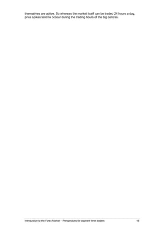 themselves are active. So whereas the market itself can be traded 24 hours a day,
price spikes tend to occour during the trading hours of the big centres.




Introduction to the Forex Market – Perspectives for aspirant forex traders          48
 