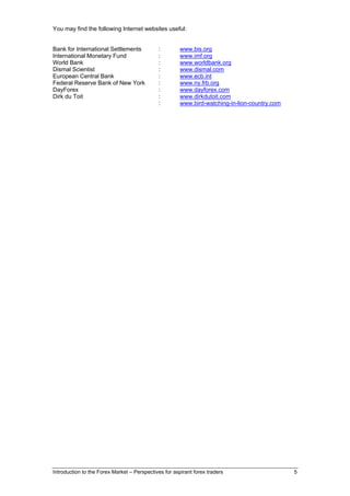 You may find the following Internet websites useful:


Bank for International Settlements           :         www.bis.org
International Monetary Fund                  :         www.imf.org
World Bank                                   :         www.worldbank.org
Dismal Scientist                             :         www.dismal.com
European Central Bank                        :         www.ecb.int
Federal Reserve Bank of New York             :         www.ny.frb.org
DayForex                                     :         www.dayforex.com
Dirk du Toit                                 :         www.dirkdutoit.com
                                             :         www.bird-watching-in-lion-country.com




Introduction to the Forex Market – Perspectives for aspirant forex traders                     5
 