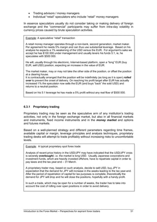 •    Trading advisors / money managers
    •    Individual “retail” speculators who include “retail” money managers

In essence speculators usually do not consider taking or making delivery of foreign
exchange and the “commercial” participants may suffer from intra-day volatility in
currency prices caused by brute speculation activities.

 Example: A speculative “retail” transaction

 A retail money manager operates through a non-bank, second generation, market maker.
 Per agreement he needs 5% margin and can thus use substantial leverage. Based on his
 analysis he expects a 1% weakening of the USD versus the EUR. For argument’s sake we
 accept he has $100 000 under management and usually levers his funds 5:1, ie, he
 speculates with $500 000.

 He will, usually through his electronic, Internet-based platform, open a “long” EUR (buy
 EUR, sell USD) position, expecting an increase in the value of EUR.

 The market maker, may or may not take the other side of the position, or offset the position
 at a clearing house.
 It is contractually arranged that the position will be indefinitely (as long as it is open) rolled
 over to prevent the onset of delivery. On reaching his profit target after EUR has actually
 increased 1% the speculator now sells the EUR (and buys “back” the sold USD) and
 returns to a neutral position.

 Based on his 5:1 leverage he has made a 5% profit without any real flow of $500 000.




6.3.1    Proprietary trading

Proprietary trading may be seen as the speculative arm of any institution’s trading
activities, not only in the foreign exchange market, but also in all financial markets
and instruments, fixed income instruments and in the money market and options
and futures markets.

Based on a well-planned strategy and different parameters regarding time frames,
available capital or margin, leverage principles and analysis techniques, proprietary
trading desks will attempt to trade profitably without increasing risks to uncomfortable
levels.

 Example: A typical proprietary spot forex trade

 Analysis of recent price history in the USD/JPY may have indicated that the USD/JPY cross
 is severely overbought, i.e. the market is long USD. Usually Japanese corporations and
 investment funds, which are heavily invested offshore, have to repatriate capital in order to
 pay taxes and the tax year-end – 31 March.

 A proprietary trader may, based on such analysis, decide to sell USD, buy JPY in
 expectation that the demand for JPY will increase in the weeks leading to the tax year-end.
 After the period of repatriation of capital for tax purposes is complete, theoretically the
 demand for JPY will drop and he will close the positions, hopefully with a handy profit.

 In such a trade, which may be open for a number of weeks, the trader has to take into
 account the cost of rolling over open positions in order to avoid delivery.




Introduction to the Forex Market – Perspectives for aspirant forex traders                        51
 