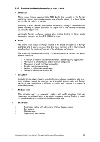 6.3.2    Participants classified according to other criteria

    •   Wholesale

        These would include approximately 5000 banks that operate in the foreign
        exchange market. Interestingly enough, only a handful (about 15) of these banks
        account for the majority of trading.

        According to a BIS (Bank for International Settlements) survey in 1995 the top ten
        banks operating in London accounted for 44 per cent of total volume and the top
        20 banks for 68 per cent.

        Wholesale foreign exchange trading also implies trading in large single
        transaction volumes, say from $10 000 000 and up.

    •   Retail

        The online retail foreign exchange market is the latest development in foreign
        exchange and it can be guessed that the sheer numbers will in future impact
        significantly on the “protected” domain of the wholesale participants.

        The advent of Internet-based trading, coupled with very low barriers, has led to
        several inventions:

             o   A network of internet-based market makers , called “liquidity aggregators”
             o   Thousands of smaller banks and investment companies
             o   Thousands of small individual speculators
             o   Smaller margin requirements
             o   Lenient or higher leverage allowed
             o   Trading in lot sizes as small as $1.

    •   Long-term

        Institutional role players have to be in the foreign exchange market and take long-
        term positions based for example on anticipated interest rate and foreign
        exchange rate fluctuations in different countries and changes in a country’s
        investment climate.

•       Medium-term

        This consists mainly of proprietary traders with profit objectives that can
        reasonably be achieved within a few weeks to several months. Trading is based
        on historical price action and analysis of external factors.

•       Short-term

    o            Proprietary trading with a timeframe of a few days or weeks
    o            Day traders
    o            Market makers
    o            Spot market bank dealers




    Introduction to the Forex Market – Perspectives for aspirant forex traders           52
 