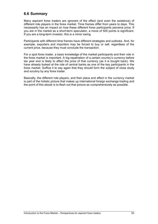 6.6 Summary
Many aspirant forex traders are ignorant of the effect (and even the existence) of
different role players in the forex market. Time frames differ from years to days. This
necessarily has an impact on how these different forex participants perceive price. If
you are in the market as a short-term speculator, a move of 500 points is significant.
If you are a long-term investor, this is a minor swing.

Participants with different time frames have different strategies and outlooks. And, for
example, exporters and importers may be forced to buy or sell, regardless of the
current price, because they must conclude the transaction.

For a spot forex trader, a basic knowledge of the market participants and their role in
the forex market is important. A big repatriation of a certain country’s currency before
tax year end is likely to affect the price of that currency (as it is bought back). We
have already looked at the role of central banks as one of the key participants in the
forex market. Suffice it to say again that they should form the subject of close study
and scrutiny by any forex trader.

Basically, the different role players, and their place and affect in the currency market
is part of the holistic picture that makes up international foreign exchange trading and
the point of this ebook is to flesh out that picture as comprehensively as possible.




Introduction to the Forex Market – Perspectives for aspirant forex traders           55
 
