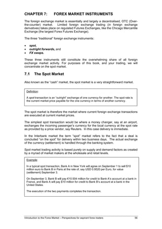 CHAPTER 7:                 FOREX MARKET INSTRUMENTS
The foreign exchange market is essentially and largely a decentralised, OTC (Over-
the-counter) market.     Limited foreign exchange trading (in foreign exchange
derivatives) takes place on regulated Futures Exchanges, like the Chicago Mercantile
Exchange (the largest Forex Futures Exchange).

The three “traditional” foreign exchange instruments:

•     spot,
•     outright forwards, and
•     FX swaps.

These three instruments still constitute the overwhelming share of all foreign
exchange market activity. For purposes of this book, and your trading, we will
concentrate on the spot market.

7.1        The Spot Market

Also known as the “cash” market, the spot market is a very straightforward market.


    Definition:

    A spot transaction is an “outright” exchange of one currency for another. The spot rate is
    the current market price payable for the one currency in terms of another currency.



The spot market is therefore the market where current foreign exchange transactions
are executed at current market prices.

The simplest spot transaction would be where a money changer, say at an airport,
exchanges the incoming passenger’s currency for the local currency at the spot rate
as provided by a price vendor, say Reuters. In this case delivery is immediate.

In the Interbank market the term “spot” market refers to the fact that a deal is
concluded “on the spot” for delivery within two business days. The actual exchange
of the currency (settlement) is handled through the banking system.

Spot market trading activity is based purely on supply and demand factors as created
by a myriad of market makers at the wholesale and retail levels.

    Example:

    In a typical spot transaction, Bank A in New York will agree on September 1 to sell $10
    million euro to Bank B in Paris at the rate of, say USD 0.9520 per Euro, for value
    (settlement) September 3.

    On September 3, Bank B will pay €10.504 million for credit to Bank A’s account at a bank in
    France, and Bank A will pay $10 million for credit to Bank B’s account at a bank in the
    United States.

    The execution of the two payments completes the transaction.




Introduction to the Forex Market – Perspectives for aspirant forex traders                       56
 