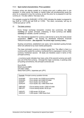 7.1.1    Spot market characteristics: Price quotation

Currency prices are always quoted as a buying price and a selling price in one
quotation. In other words, the dealer or market maker will simultaneously quote the
price he is prepared to buy the currency at and the price he is prepared to sell the
currency at. It is also called a “two-way” price.

For example a quote for EUR/USD 1.0779/1.0783 indicates the dealer is prepared to
buy EUR at 1.0779 and sell EUR at 1.0783. The client, conversely, will buy at
1.0783 and sell at 1.0779.

(i)      The base currency

         Every foreign exchange transaction involves two currencies, the base
         currency (or quoted, principal, underlying, or fixed currency) and terms
         currency (or variable, counter currency).

         The international standard for currency code format is set by the bank-owned
         cooperative, SWIFT - the Society for Worldwide Interbank Financial
         Telecommunication. (See Appendix 1 for all the major currency codes.)

         Quoting conventions, established over years, led to standard quoting formats
         which are adhered to by most market participants.

         The base (principal) currency is always quoted first. The effect is that in a
         currency price quote the currency mentioned first is expressed in terms of the
         currency mentioned second. All deals are therefore sized in terms of the
         principal currency.

         , a currency quote indicates how many units of the second currency are worth
         one unit of the first currency. Amongst the major currencies, in pecking order
         (of quoting conventions), the principal currencies are:

         Euro (EUR)
         British pound (GBP)
         US dollar (USD)
         Swiss frank (CHF) / Japanese yen (JPY)


           Example: Principal currency quotation formats

           EUR/GBP           1 Euro equals, say 0.6400 pound sterling
           EUR/USD           1 Euro equals, say 0.9950 US dollar
           EURJPY            1 Euro equals, say 123.00 yen
           EUR/CHF           1 Euro equals, say 1.4800 Swiss frank

           GBP/USD           1 Pound sterling equals 1.5500 US dollar
           GBP/JPY           1 Pound sterling equals 190.00 yen

           USD/JPY           1 USD equals 122.50 yen
           USD/CHF           1 USD equals 1.4860 Swiss frank




Introduction to the Forex Market – Perspectives for aspirant forex traders          57
 