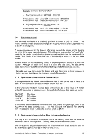 Example: Spot forex “bids” and “offers”

            •    Say the price quote is: GBP/USD 1.5495 / 99

            If the customer sells 1 unit of GBP he will receive 1.5495 USD
            If the customer buys 1 unit of GBP he will “pay” 1.5499 USD

            •    Say the price quote is: USD/JPY 122.52 / 56

            If the customer sells 1 unit of USD he will receive 122.52 JPY
            If the customer buys 1 unit of USD he will “pay” 122.56 JPY



(iv)     The dealing spread

The smallest increment in a currency quotation is called a “pip” or “point”. This
refers, with the notable exception amongst the major currencies of the Japanese yen,
to the 4th decimal point.

A buy position opened on the dealer’s offer price can only be closed on the dealer’s
bid price, if the quote has not changed. This difference between the “bid” and “offer”
made by the dealer constitutes the dealing spread and includes the mark-up of the
dealer. This results in an immediate cost in establishing a position in the spot forex
market.

For this reason it is not necessarily correct to say the spot forex trading is a zero-sum
“game”. Although for each buyer there is a seller and vice versa, the cost of the
trade drains money out of the market towards the pocket of the service provider.

 Spreads can vary from dealer to dealer and also from time to time because of
 factors such as liquidity and the business model of the dealers.

7.1.2    Spot market characteristics: Contract sizes

In the spot market the parties can decide from time to time on the size or value of a
deal. A fixed contract in the spot market is known as a “lot”.

In the wholesale Interbank market, deals will normally be to the value of 1 million
units of the principal or base currency. Generally the following deal sizes are found:

GBP/USD           ₤5 million
EUR/USD           €10 million
USD/JPY           $10 million
USD/CHF           $10 million

In the online retail market the conventional lot size, until a few years ago, used to be
100,000 of the base currency units. That has changed, with dealers now offering
mini (10,000) and micro (1,000) lots, even as small as $1.00.


7.1.3    Spot market characteristics: Time factors and value date

The day a spot transaction is entered into is the dealing date and the value or
settlement date is two days later. Delivery takes place on settlement date.

The two business days necessary allow for all administration to be done and also for
the fact that the parties may be in different time zones.

Introduction to the Forex Market – Perspectives for aspirant forex traders            59
 