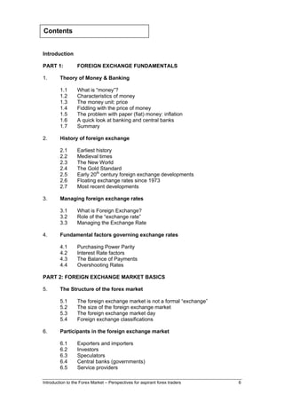 Contents


Introduction

PART 1:           FOREIGN EXCHANGE FUNDAMENTALS

1.       Theory of Money & Banking

         1.1      What is “money”?
         1.2      Characteristics of money
         1.3      The money unit: price
         1.4      Fiddling with the price of money
         1.5      The problem with paper (fiat) money: inflation
         1.6      A quick look at banking and central banks
         1.7      Summary

2.       History of foreign exchange

         2.1      Earliest history
         2.2      Medieval times
         2.3      The New World
         2.4      The Gold Standard
         2.5      Early 20th century foreign exchange developments
         2.6      Floating exchange rates since 1973
         2.7      Most recent developments

3.       Managing foreign exchange rates

         3.1      What is Foreign Exchange?
         3.2      Role of the “exchange rate”
         3.3      Managing the Exchange Rate

4.       Fundamental factors governing exchange rates

         4.1      Purchasing Power Parity
         4.2      Interest Rate factors
         4.3      The Balance of Payments
         4.4      Overshooting Rates

PART 2: FOREIGN EXCHANGE MARKET BASICS

5.       The Structure of the forex market

         5.1      The foreign exchange market is not a formal “exchange”
         5.2      The size of the foreign exchange market
         5.3      The foreign exchange market day
         5.4      Foreign exchange classifications

6.       Participants in the foreign exchange market

         6.1      Exporters and importers
         6.2      Investors
         6.3      Speculators
         6.4      Central banks (governments)
         6.5      Service providers

Introduction to the Forex Market – Perspectives for aspirant forex traders   6
 