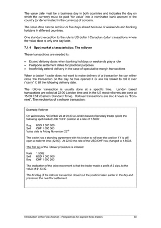 The value date must be a business day in both countries and indicates the day on
which the currency must be paid “for value” into a nominated bank account of the
country (or denominated in the currency) of concern.

The value date can be set four or five days ahead because of weekends and banking
holidays in different countries.

One standard exception to the rule is US dollar / Canadian dollar transactions where
the value date is only one day later.

7.1.4      Spot market characteristics: The rollover

These transactions are needed to:

•     Extend delivery dates when banking holidays or weekends play a role
•     Postpone settlement dates for practical purposes
•     Indefinitely extend delivery in the case of speculative margin transactions

When a dealer / trader does not want to make delivery of a transaction he can either
close the transaction on the day he has opened it or ask his broker to roll it over
(“carry” it) till the following delivery date.

The rollover transaction is usually done at a specific time. London based
transactions are rolled at 22:00 London time and in the US most rollovers are done at
15:00 EST (Eastern Standard Time). Rollover transactions are also known as “Tom-
next”. The mechanics of a rollover transaction:


    Example: Rollover

    On Wednesday November 20 at 09:30 a London based proprietary trader opens the
    following spot market USD / CHF position at a rate of 1.5000:

    Buy    USD 1 000 000
    Sell   CHF 1 500 000
    Value date is Friday November 22nd

    The trader has a standing agreement with his broker to roll over the position if it is still
    open at rollover time (22:00). At 22:00 the rate of the USD/CHF has changed to 1.5002.

    The first leg of the rollover procedure is initiated:

    Rate    1.5002
    Sell    USD 1 000 000
    Buy     CHF 1 500 200

    The implication of the price movement is that the trader made a profit of 2 pips, to the
    value of $133.32.

    This first leg of the rollover transaction closed out the position taken earlier in the day and
    prevented the need for settlement.




Introduction to the Forex Market – Perspectives for aspirant forex traders                            60
 