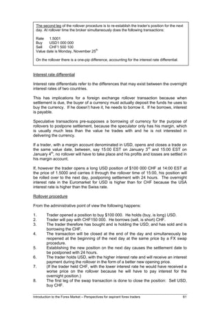 The second leg of the rollover procedure is to re-establish the trader’s position for the next
 day. At rollover time the broker simultaneously does the following transactions:

 Rate 1.5001
 Buy    USD1 000 000
 Sell   CHF1 500 100
 Value date is Monday, November 25th

 On the rollover there is a one-pip difference, accounting for the interest rate differential.


Interest rate differential

Interest rate differentials refer to the differences that may exist between the overnight
interest rates of two countries.

This has implications for a foreign exchange rollover transaction because when
settlement is due, the buyer of a currency must actually deposit the funds he uses to
buy the currency. If he doesn’t have it, he needs to borrow it. If he borrows, interest
is payable.

Speculative transactions pre-supposes a borrowing of currency for the purpose of
rollovers to postpone settlement, because the speculator only has his margin, which
is usually much less than the value he trades with and he is not interested in
delivering the currency.

If a trader, with a margin account denominated in USD, opens and closes a trade on
the same value date, between, say 15:00 EST on January 3rd and 15:00 EST on
January 4th, no rollover will have to take place and his profits and losses are settled in
his margin account.

If, however the trader opens a long USD position of $100 000 CHF at 14:00 EST at
the price of 1.5000 and carries it through the rollover time of 15:00, his position will
be rolled over to the next day, postponing settlement with 24 hours. The overnight
interest rate in the Euromarket for USD is higher than for CHF because the USA
interest rate is higher than the Swiss rate.

Rollover procedure

From the administrative point of view the following happens:

1.       Trader opened a position to buy $100 000. He holds (buy, is long) USD.
2.       Trader will pay with CHF150 000. He borrows (sell, is short) CHF.
3.       The trader therefore has bought and is holding the USD; and has sold and is
         borrowing the CHF.
4.       The transaction will be closed at the end of the day and simultaneously be
         reopened at the beginning of the next day at the same price by a FX swap
         procedure.
5.       Establishing the new position on the next day causes the settlement date to
         be postponed with 24 hours.
6.       The trader holds USD, with the higher interest rate and will receive an interest
         payment during the rollover in the form of a better new opening price.
7.       (If the trader held CHF, with the lower interest rate he would have received a
         worse price on the rollover because he will have to pay interest for the
         overnight position.)
8.       The first leg of the swap transaction is done to close the position: Sell USD,
         buy CHF.

Introduction to the Forex Market – Perspectives for aspirant forex traders                       61
 