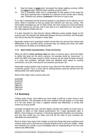 9.       Now the trader is short (sold, borrowed) the higher yielding currency (USD)
         and long (bought, hold) the lower yielding currency (CHF).
10.      This is inherently unfair and to compensate for this aspect of the swap the
         next day’s opening rate is adjusted to a discount to the current day’s closing
         rate. Therefore you receive a premium in the form of a pip or two.

If you don’t understand all the technical aspects or calculations of the rollover do not
worry. What is important is that you grasp that rollovers can cost you money. The
more highly leveraged you are (in other words, the more money you have borrowed)
the more interest you will pay, and it may add up to a significant sum. Be aware of
this. May beginner traders are not.

It is also important to note that the rollover difference varies greatly based on the
currency pair, the interest rate differential between the two currencies, and fluctuates
from day to day with the changes in swap rates.

Especially medium term proprietary traders should take into account the interest rate
differentials of the countries which currencies they are trading and which are rolled
over because it all adds up and affects profits.

7.1.5    Spot market characteristics: Cross Currencies

When we refer to cross currency rates we mean a currency pair in which the dollar
is neither the base nor the terms currency. An example would be “pound-yen,” in
which the GBP is the base currency. Either currency can be made the base currency
in a cross rate quotation, although there are standard pairs based on quoting
conventions: euro-yen, euro-pound, euro-swissie, pound-yen, etc.

Historically market practice was to derive cross rates from the dollar rates of the two
currencies quoted. Thus, a cross rate for sterling-swissy would be derived from the
sterling-dollar and dollar-swissy rates.

Some of the major cross currency pairs are:

EUR/GBP
EUR/CHF
EUR/JPY
GBP/JPY
GBP/CHF
CHF/JPY

7.2 Summary
Trading costs money, even before you have made a profit by a price move in your
chosen direction. The calculation of this cost, whether it be the spread, or in the case
of a roll over where you have a negative interest rate differential, is money that
comes out of your pocket.

Leverage increases this cost, and few traders actually ever bother (or know) how to
calculate its effect on their trading performance. As I make abundantly clear in
BWILC, forex trading is a business, it should be approached therefore as a business,
and why then would you not make sure that all the costs of your business are
calculated and accounted for.

Much of what I have said in this chapter is technical (things like price quotations and
contract sizes) and is stuff that you probably already know or will soon master. Make
sure however you include in your knowledge base an understanding of roll over and
interest rate differentials.

Introduction to the Forex Market – Perspectives for aspirant forex traders           62
 