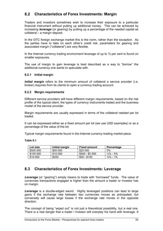 8.2      Characteristics of Forex Investments: Margin

Traders and investors sometimes wish to increase their exposure to a particular
financial instrument without putting up additional money. This can be achieved by
increasing leverage (or gearing) by putting up a percentage of the needed capital as
collateral – a margin deposit.

In the OTC foreign exchange market this is the norm, rather than the exception. As
the parties have to take on each other’s credit risk, parameters for gearing and
associated margin (“collateral”) are very flexible.

In the Internet currency trading environment leverage of up to ½ per cent is found on
smaller exposures.

The use of margin to gain leverage is best described as a way to “borrow” the
additional currency one wants to speculate with.

8.2.1    Initial margin

Initial margin refers to the minimum amount of collateral a service provider (i.e.
broker) requires from its clients to open a currency trading account.

8.2.2    Margin requirements

Different service providers will have different margin requirements, based on the risk
profile of the typical client, the types of currency instruments traded and the business
model of the service provider.

Margin requirements are usually expressed in terms of the collateral needed per lot
traded.

It can be expressed either as a fixed amount per lot (we use USD examples) or as a
percentage of the value of the lot:

Typical margin requirements found in the Internet currency trading market place:

Table 9.1

    Lot size             Initial margin            Fixed amount              Percentage
    $500 000             $50 000                   $25 000                   5%
    $100 000             $10 000                   $500 - $5 000             ½% - 5%
    $10 000              $250                      $50 - $100                ½% - 1%



8.3      Characteristics of Forex Investments: Leverage

Leverage (or “gearing”) simply means to trade with “borrowed” funds. The value of
currencies transactions engaged is higher than the amount a trader or investor has
on margin.

Leverage is a double-edged sword. Highly leveraged positions can lead to large
gains if the exchange rate between two currencies moves as anticipated, but
conversely will cause large losses if the exchange rate moves in the opposite
direction.

The concept of being “wiped out” is not just a theoretical possibility, but a real one.
There is a real danger that a trader / investor will overplay his hand with leverage. It

Introduction to the Forex Market – Perspectives for aspirant forex traders                64
 