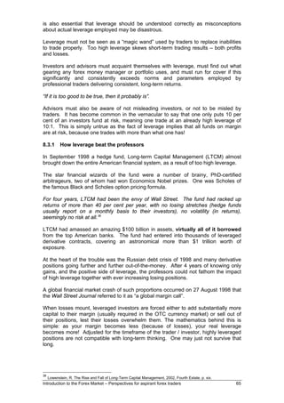 is also essential that leverage should be understood correctly as misconceptions
about actual leverage employed may be disastrous.

Leverage must not be seen as a “magic wand” used by traders to replace inabilities
to trade properly. Too high leverage skews short-term trading results – both profits
and losses.

Investors and advisors must acquaint themselves with leverage, must find out what
gearing any forex money manager or portfolio uses, and must run for cover if this
significantly and consistently exceeds norms and parameters employed by
professional traders delivering consistent, long-term returns.

“If it is too good to be true, then it probably is”.

Advisors must also be aware of not misleading investors, or not                              to be misled by
traders. It has become common in the vernacular to say that one                              only puts 10 per
cent of an investors fund at risk, meaning one trade at an already                           high leverage of
10:1. This is simply untrue as the fact of leverage implies that all                         funds on margin
are at risk, because one trades with more than what one has!

8.3.1       How leverage beat the professors

In September 1998 a hedge fund, Long-term Capital Management (LTCM) almost
brought down the entire American financial system, as a result of too high leverage.

The star financial wizards of the fund were a number of brainy, PhD-certified
arbitrageurs, two of whom had won Economics Nobel prizes. One was Scholes of
the famous Black and Scholes option pricing formula.

For four years, LTCM had been the envy of Wall Street. The fund had racked up
returns of more than 40 per cent per year, with no losing stretches (hedge funds
usually report on a monthly basis to their investors), no volatility (in returns),
seemingly no risk at all. 36

LTCM had amassed an amazing $100 billion in assets, virtually all of it borrowed
from the top American banks. The fund had entered into thousands of leveraged
derivative contracts, covering an astronomical more than $1 trillion worth of
exposure.

At the heart of the trouble was the Russian debt crisis of 1998 and many derivative
positions going further and further out-of-the-money. After 4 years of knowing only
gains, and the positive side of leverage, the professors could not fathom the impact
of high leverage together with ever increasing losing positions.

A global financial market crash of such proportions occurred on 27 August 1998 that
the Wall Street Journal referred to it as “a global margin call”.

When losses mount, leveraged investors are forced either to add substantially more
capital to their margin (usually required in the OTC currency market) or sell out of
their positions, lest their losses overwhelm them. The mathematics behind this is
simple: as your margin becomes less (because of losses), your real leverage
becomes more! Adjusted for the timeframe of the trader / investor, highly leveraged
positions are not compatible with long-term thinking. One may just not survive that
long.




36
     Lowenstein, R. The Rise and Fall of Long-Term Capital Management, 2002, Fourth Estate, p. xix.
Introduction to the Forex Market – Perspectives for aspirant forex traders                                65
 