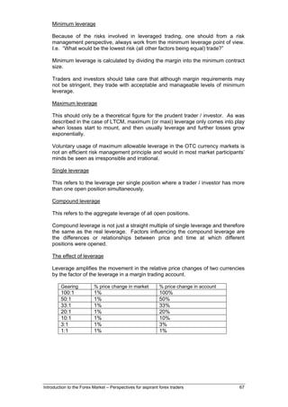 Minimum leverage

    Because of the risks involved in leveraged trading, one should from a risk
    management perspective, always work from the minimum leverage point of view.
    I.e. “What would be the lowest risk (all other factors being equal) trade?”

    Minimum leverage is calculated by dividing the margin into the minimum contract
    size.

    Traders and investors should take care that although margin requirements may
    not be stringent, they trade with acceptable and manageable levels of minimum
    leverage.

    Maximum leverage

    This should only be a theoretical figure for the prudent trader / investor. As was
    described in the case of LTCM, maximum (or maxi) leverage only comes into play
    when losses start to mount, and then usually leverage and further losses grow
    exponentially.

    Voluntary usage of maximum allowable leverage in the OTC currency markets is
    not an efficient risk management principle and would in most market participants’
    minds be seen as irresponsible and irrational.

    Single leverage

    This refers to the leverage per single position where a trader / investor has more
    than one open position simultaneously.

    Compound leverage

    This refers to the aggregate leverage of all open positions.

    Compound leverage is not just a straight multiple of single leverage and therefore
    the same as the real leverage. Factors influencing the compound leverage are
    the differences or relationships between price and time at which different
    positions were opened.

    The effect of leverage

    Leverage amplifies the movement in the relative price changes of two currencies
    by the factor of the leverage in a margin trading account.

         Gearing          % price change in market           % price change in account
         100:1            1%                                 100%
         50:1             1%                                 50%
         33:1             1%                                 33%
         20:1             1%                                 20%
         10:1             1%                                 10%
         3:1              1%                                 3%
         1:1              1%                                 1%




Introduction to the Forex Market – Perspectives for aspirant forex traders               67
 