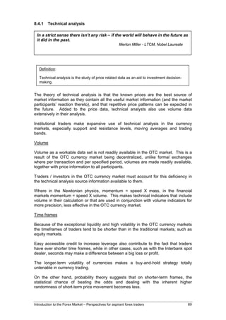 8.4.1    Technical analysis

 In a strict sense there isn’t any risk – if the world will behave in the future as
 it did in the past.
                                                         Merton Miller - LTCM, Nobel Laureate




   Definition:

   Technical analysis is the study of price related data as an aid to investment decision-
   making.


The theory of technical analysis is that the known prices are the best source of
market information as they contain all the useful market information (and the market
participants’ reaction thereto), and that repetitive price patterns can be expected in
the future. Added to the price data, technical analysts also use volume data
extensively in their analysis.

Institutional traders make expansive use of technical analysis in the currency
markets, especially support and resistance levels, moving averages and trading
bands.

Volume

Volume as a workable data set is not readily available in the OTC market. This is a
result of the OTC currency market being decentralized, unlike formal exchanges
where per transaction and per specified period, volumes are made readily available,
together with price information to all participants.

Traders / investors in the OTC currency market must account for this deficiency in
the technical analysis source information available to them.

Where in the Newtonian physics, momentum = speed X mass, in the financial
markets momentum = speed X volume. This makes technical indicators that include
volume in their calculation or that are used in conjunction with volume indicators for
more precision, less effective in the OTC currency market.

Time frames

Because of the exceptional liquidity and high volatility in the OTC currency markets
the timeframes of traders tend to be shorter than in the traditional markets, such as
equity markets.

Easy accessible credit to increase leverage also contribute to the fact that traders
have ever shorter time frames, while in other cases, such as with the Interbank spot
dealer, seconds may make a difference between a big loss or profit.

The longer-term volatility of currencies makes a buy-and-hold strategy totally
untenable in currency trading.

On the other hand, probability theory suggests that on shorter-term frames, the
statistical chance of beating the odds and dealing with the inherent higher
randomness of short-term price movement becomes less.



Introduction to the Forex Market – Perspectives for aspirant forex traders                      69
 