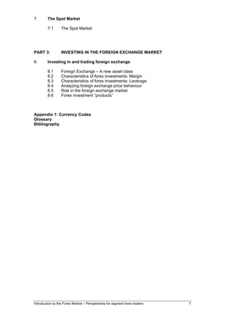 7.       The Spot Market

         7.1      The Spot Market




PART 3:           INVESTING IN THE FOREIGN EXCHANGE MARKET

8.       Investing in and trading foreign exchange

         8.1      Foreign Exchange – A new asset class
         8.2      Characteristics of forex investments: Margin
         8.3      Characteristics of forex investments: Leverage
         8.4      Analyzing foreign exchange price behaviour
         8.5      Risk in the foreign exchange market
         8.6      Forex investment “products”



Appendix 1: Currency Codes
Glossary
Bibliography




Introduction to the Forex Market – Perspectives for aspirant forex traders   7
 