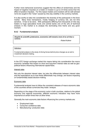 Further more behavioral economics suggest that the effect of randomness and the
impact of negative impulses on a trader or investor is up to 2.5 times worse than the
effect of positive impulses. For this reason traders and investors will be well advised
not to be caught in the “noise” caused by intra day volatility in the currency markets.

It is also worthy to take into consideration the diversity of the participants in the forex
market. Many forex transactions, mostly hedging of currency risk, are not time
sensitive. It has to be done. With participants differing from thousands of intra day
traders to huge speculative funds and central banks one of the arts of technical
analysis in this market is to analyse the dominating time frame and any given
moment.

8.4.2    Fundamental analysis

Despite its scientific pretensions, economics still remains more of an art than a
science.
                                                             - Robert Kuttner



Definition:

Fundamental analysis is the study of driving forces behind price changes as an aid to
investment decision-making.



In the OTC foreign exchange market this means taking into consideration the macro
economic variables that impact on short and long-term interest rates as well as geo-
political factors influencing international capital flows.

Interest rates

Not only the absolute interest rates, but also the differentials between interest rates
and the expectations as to how these differentials may change, are factors impacting
on fundamentally based decision-making.

Economic data

Fundamental analysts have to follow the consistent releases of macro economic data
of the countries whose currencies they trade / analyze.

Depending on the stage of the economic cycle in both countries, relative to the global
economy and regional economies, different economic indicators may have more
importance at certain times than at other times.

Generally the main economic data factors influencing the currency markets are:

    •    Employment data
    •    Consumer confidence data
    •    Manufacturing / production data




Introduction to the Forex Market – Perspectives for aspirant forex traders              70
 