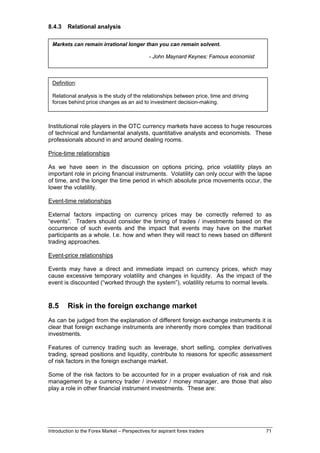 8.4.3    Relational analysis

 Markets can remain irrational longer than you can remain solvent.

                                               - John Maynard Keynes: Famous economist



 Definition:

 Relational analysis is the study of the relationships between price, time and driving
 forces behind price changes as an aid to investment decision-making.



Institutional role players in the OTC currency markets have access to huge resources
of technical and fundamental analysts, quantitative analysts and economists. These
professionals abound in and around dealing rooms.

Price-time relationships

As we have seen in the discussion on options pricing, price volatility plays an
important role in pricing financial instruments. Volatility can only occur with the lapse
of time, and the longer the time period in which absolute price movements occur, the
lower the volatility.

Event-time relationships

External factors impacting on currency prices may be correctly referred to as
“events”. Traders should consider the timing of trades / investments based on the
occurrence of such events and the impact that events may have on the market
participants as a whole. I.e. how and when they will react to news based on different
trading approaches.

Event-price relationships

Events may have a direct and immediate impact on currency prices, which may
cause excessive temporary volatility and changes in liquidity. As the impact of the
event is discounted (“worked through the system”), volatility returns to normal levels.



8.5      Risk in the foreign exchange market
As can be judged from the explanation of different foreign exchange instruments it is
clear that foreign exchange instruments are inherently more complex than traditional
investments.

Features of currency trading such as leverage, short selling, complex derivatives
trading, spread positions and liquidity, contribute to reasons for specific assessment
of risk factors in the foreign exchange market.

Some of the risk factors to be accounted for in a proper evaluation of risk and risk
management by a currency trader / investor / money manager, are those that also
play a role in other financial instrument investments. These are:




Introduction to the Forex Market – Perspectives for aspirant forex traders               71
 