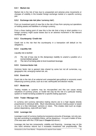 8.5.1    Market risk

Market risk is the risk of loss due to unexpected and adverse price movements or
changes of volatility in the broader foreign exchange market or a specific currency
pair.

8.5.2    Exchange rate risk (also ‘currency risk’)

From an investment point of view this is the risk of loss from carrying out operations
or holding assets and liabilities in a foreign currency.

From a forex trading point of view this is the risk that a long or short position in a
foreign currency might cause losses due to an adverse movement in the relevant
exchange rate.

8.5.3    Counterparty / Credit risk

Credit risk is the risk that the counterparty in a transaction will default on his
obligations.

8.5.4    Liquidity risk

Liquidity risk is twofold:

(1)      The risk of loss due to the (temporary) inability to unwind a position at a
         normal bid/ask spread.
(2)      The risk of not being able to fund investment leverage.

8.5.5    Common-factor risk

Common factor risk is general risks shared by some but not all currencies, e.g.
geographic risk, emerging market risk, etc.

8.5.6    Event risk

Event risk is the risk of an external and unexpected geo-political or economic event
influencing currency prices, such as a war, earthquake and election results.

8.5.7    Model risk

Trading models or systems may be mis-specified and this can cause wrong
valuations of currency prices, or model risk may be the risk of a particular trading
system or model not being suitable for a specific trading approach.

8.5.8    Trader / Manager risk

In currency and currency derivative trading returns are to a high degree directly
proportional to individual skills. Much discretionary decision-making power is based
on one or a few individuals’ opinions or views. This creates risks such as single-
person dependency, style drift and “bets”.

8.5.6    Leverage risk

Leverage is part of currency trading but excessive amounts of leverage, not only can,
but also according to probability theory, will be disastrous – it is just a matter of time.
(This was seen with the LTCM case in Chapter 9.2 above.)

Leverage risk has two components: volatility and financing. Leverage may on the
one hand enhance returns but it increases investment risk proportionally. The
Introduction to the Forex Market – Perspectives for aspirant forex traders              72
 