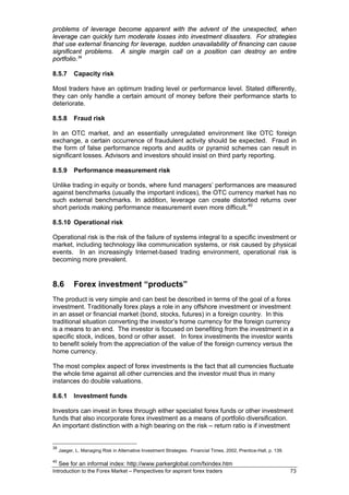 problems of leverage become apparent with the advent of the unexpected, when
leverage can quickly turn moderate losses into investment disasters. For strategies
that use external financing for leverage, sudden unavailability of financing can cause
significant problems. A single margin call on a position can destroy an entire
portfolio. 39

8.5.7       Capacity risk

Most traders have an optimum trading level or performance level. Stated differently,
they can only handle a certain amount of money before their performance starts to
deteriorate.

8.5.8       Fraud risk

In an OTC market, and an essentially unregulated environment like OTC foreign
exchange, a certain occurrence of fraudulent activity should be expected. Fraud in
the form of false performance reports and audits or pyramid schemes can result in
significant losses. Advisors and investors should insist on third party reporting.

8.5.9       Performance measurement risk

Unlike trading in equity or bonds, where fund managers’ performances are measured
against benchmarks (usually the important indices), the OTC currency market has no
such external benchmarks. In addition, leverage can create distorted returns over
short periods making performance measurement even more difficult. 40

8.5.10 Operational risk

Operational risk is the risk of the failure of systems integral to a specific investment or
market, including technology like communication systems, or risk caused by physical
events. In an increasingly Internet-based trading environment, operational risk is
becoming more prevalent.


8.6         Forex investment “products”
The product is very simple and can best be described in terms of the goal of a forex
investment. Traditionally forex plays a role in any offshore investment or investment
in an asset or financial market (bond, stocks, futures) in a foreign country. In this
traditional situation converting the investor’s home currency for the foreign currency
is a means to an end. The investor is focused on benefiting from the investment in a
specific stock, indices, bond or other asset. In forex investments the investor wants
to benefit solely from the appreciation of the value of the foreign currency versus the
home currency.

The most complex aspect of forex investments is the fact that all currencies fluctuate
the whole time against all other currencies and the investor must thus in many
instances do double valuations.

8.6.1       Investment funds

Investors can invest in forex through either specialist forex funds or other investment
funds that also incorporate forex investment as a means of portfolio diversification.
An important distinction with a high bearing on the risk – return ratio is if investment


39
     Jaeger, L. Managing Risk in Alternative Investment Strategies. Financial Times, 2002, Prentice-Hall, p. 139.

40
     See for an informal index: http://www.parkerglobal.com/fxindex.htm
Introduction to the Forex Market – Perspectives for aspirant forex traders                                          73
 